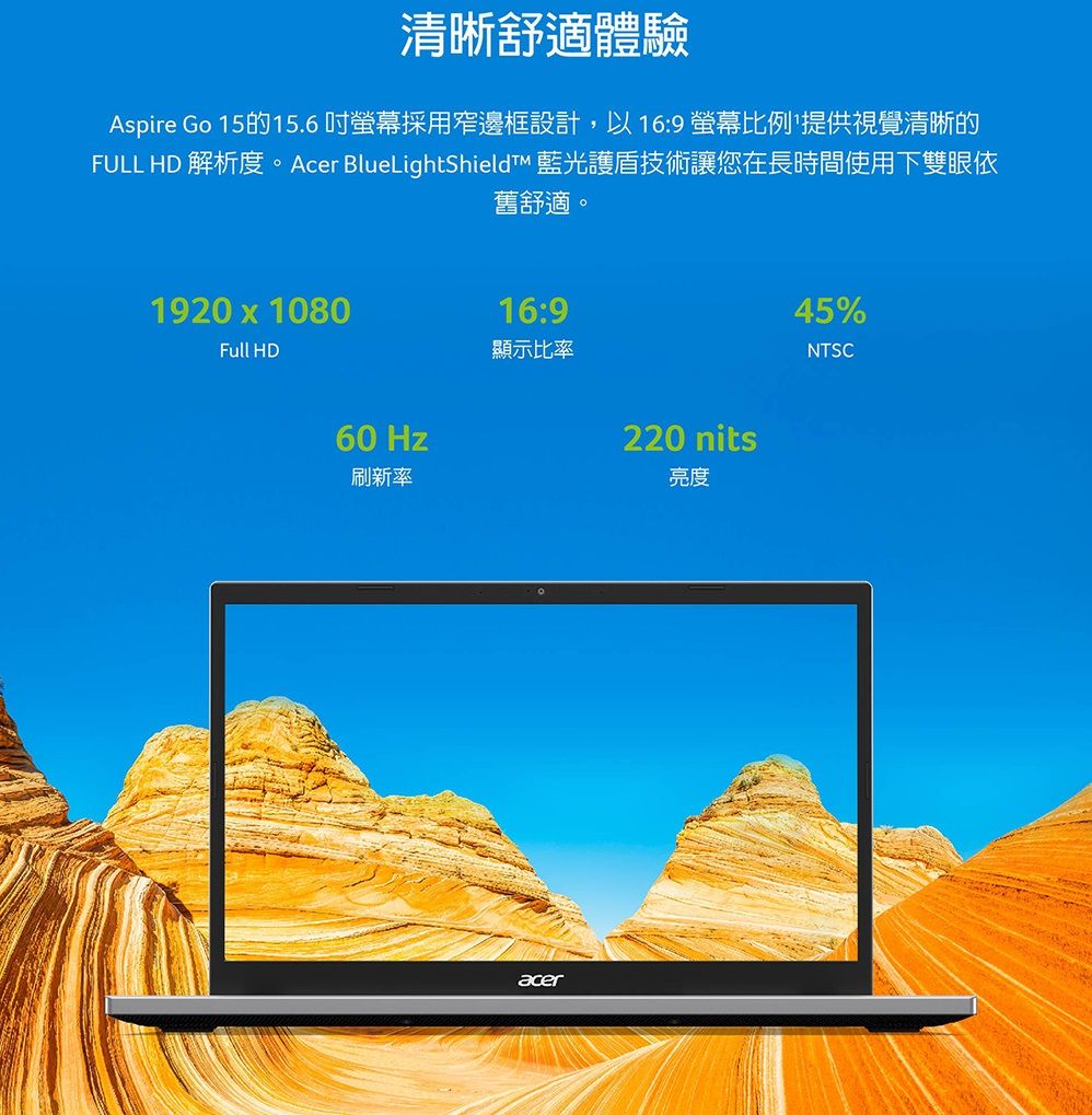 清晰舒適體驗Aspire Go 15的15.6吋螢幕採用窄邊框設計,以16:9螢幕比例提供視覺清晰的FULL HD 解析度。Acer BlueLightShieldt 藍光護盾技術讓您在長時間使用下雙眼依舊舒適。1920 x 1080Full HD60 Hz刷新率16:9顯示比率acer220 nits亮度45%NTSC
