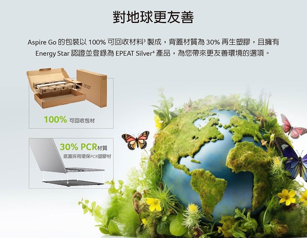 對地球更友善Aspire Go 的包裝以100% 可回收材料製成,背蓋材質為30%再生塑膠,且擁有Energy Star 認證並登錄為 EPEAT Silver 產品,為您帶來更友善環境的選項。acer100% 可回收包材30% PCR材質底蓋採用環保PCR塑膠材