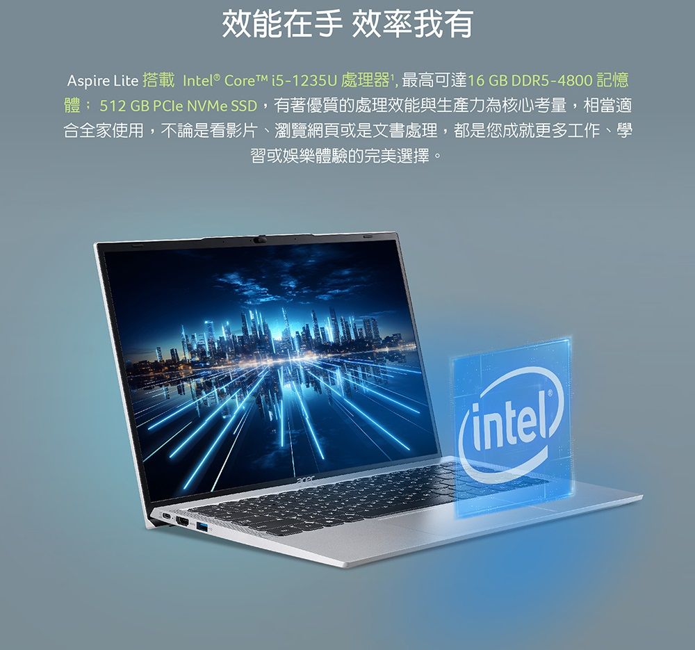 效能在手 效率我有Aspire Lite 搭載Intel® Core i5-1235U處理器,最高可達16 GB DDR5-4800 記憶體; 512 GB  NVMe SSD,有著優質的處理效能與生產力為核心考量,相當適合全家使用,不論是看影片、瀏覽網頁或是文書處理,都是您成就更多工作、學習或娛樂體驗的完美選擇。(intel)