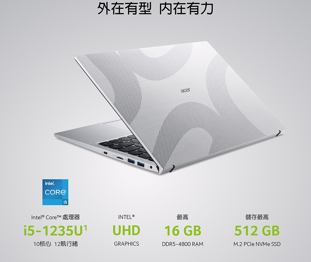 intel.外在有型 内在有力acerIntel® Core 處理器i5-1235U110核心 12執行緒INTEL®UHDGRAPHICS最高16 GBDDR5-4800 RAM儲存最高512 GB®M.2 PCIe NVMe SSD