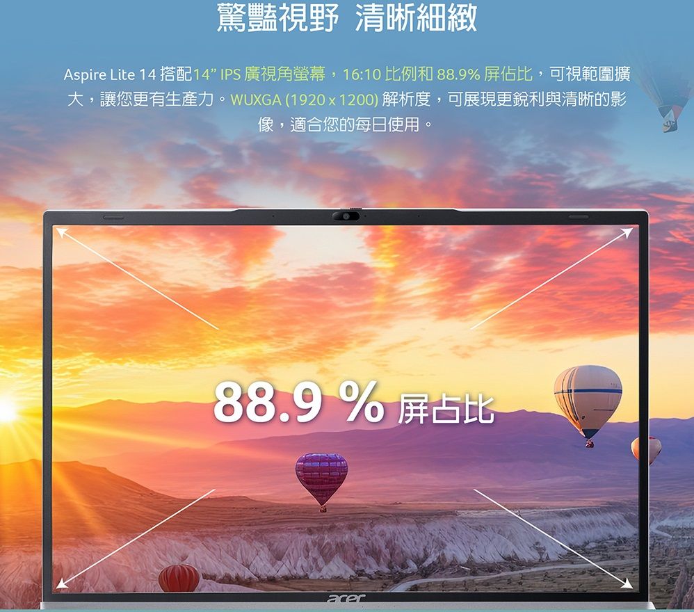 驚豔視野 清晰細緻Aspire Lite 14 搭配14IPS 廣視角螢幕,16:10比例和 88.9%屏佔比,可視範圍擴大,讓您更有生產力。WUXGA (1920x1200)解析度,可展現更銳利與清晰的影像,適合您的每日使用。88.9%屏占比acer