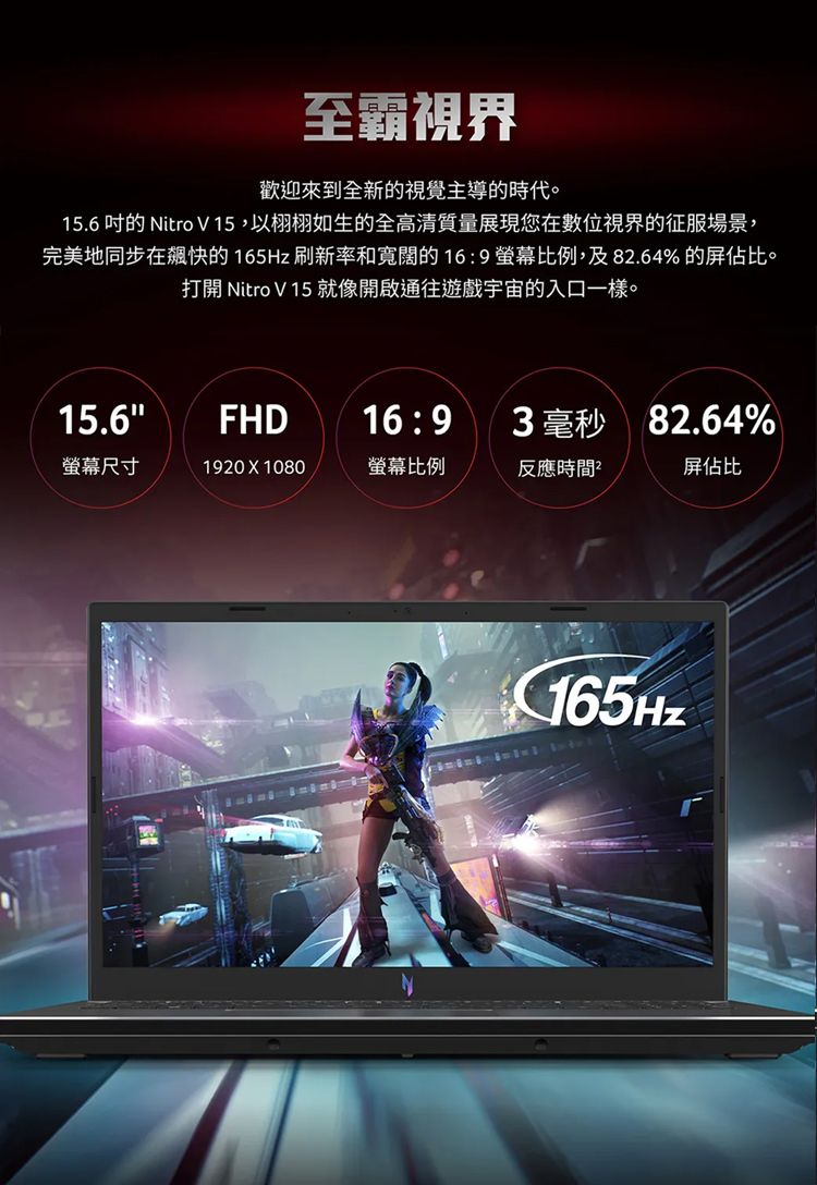 至霸視界歡迎來到全新視覺主導的時代。15.6 的 Nitro V15,以栩栩如生的全高清質量展現您在數位視界的征服場景,完美地同步在快的165Hz刷新率和寬闊的169螢幕比例,及82.64% 的屏佔比。打開 Nitro V 15 就像開啟通往遊戲宇宙的入口一樣。15.6FHD16:93 毫秒82.64%螢幕尺寸1920  1080螢幕比例反應時間屏佔比165Hz