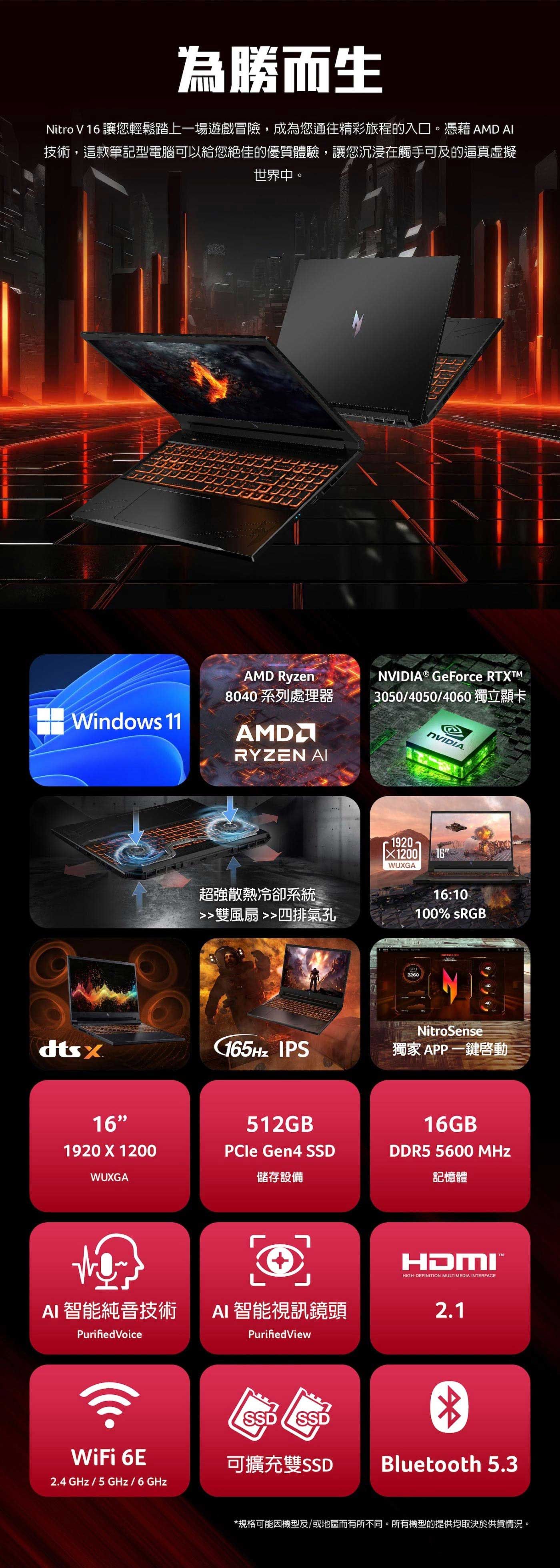 為勝而生Nitro  16 讓您輕鬆踏上一場遊戲冒險,成為您通往精彩旅程的入口。 AMD 技術,這款筆記型電腦可以給您絕佳的優質體驗,讓您沉浸在觸手可及的逼真虛擬世界中。Windows 11NAMD Ryzen8040 系列處理器AMDRYZEN  GeForce 3050/4050/4060獨立顯卡NVIDIA.超強散熱冷卻系統雙風扇 四排氣孔1920X1200 16WUXGA16:10100% sRGB40GPU2260NitroSensedtsx165Hz IPS獨家 APP一鍵啟動16512GB1920 X 1200PCle Gen4 SSDWUXGA儲存設備AI 智能純音技術 AI 智能視訊鏡頭Purified VoicePurifiedView16GB ®DDR5 5600 MHz記憶體HDMIHIGH-DEFINITION MULTIMEDIA INTERFACE2.1SSDSSDWiFi 6E可擴充雙SSDBluetooth 5.32.4 GHz/5GHz/6GHz*規格可能機型及/或地區而有所不同。所有機型的提供均取決於供貨情況。