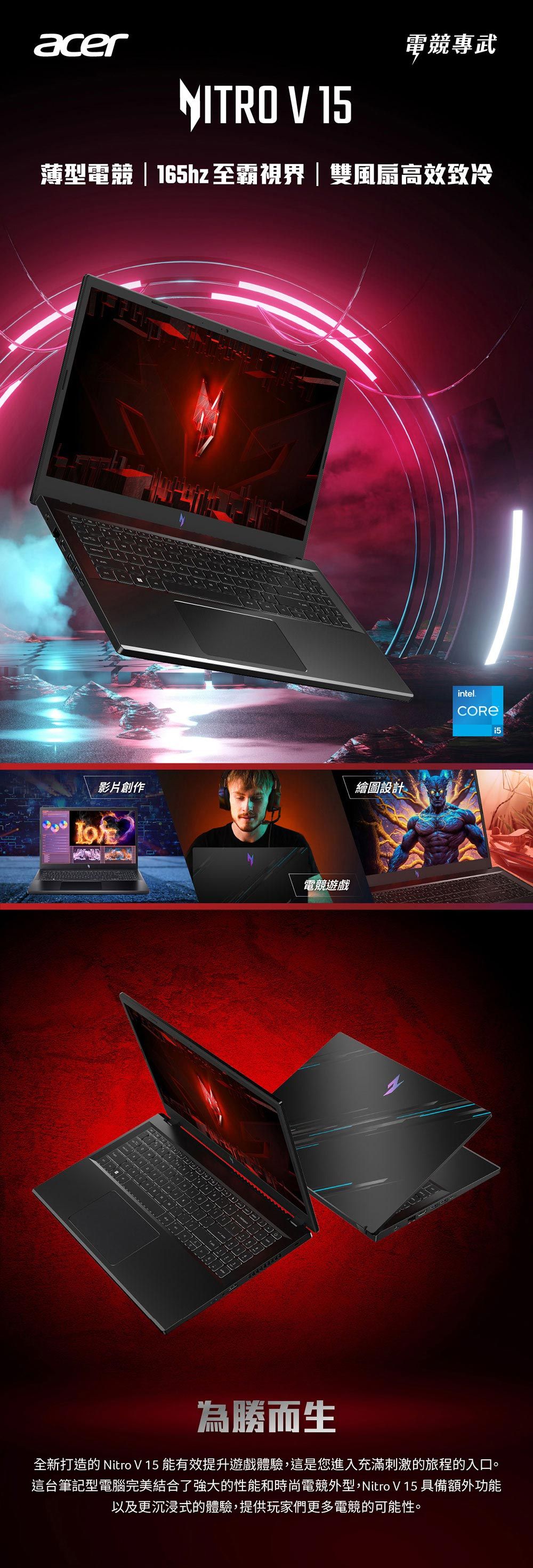 acer電競專武NITRO V 15薄型電競 | 165hz 至霸視界|雙風扇高效致冷影片創作繪圖設計電競遊戲intel.為勝而生全新打造的 Nitro V 15 能有效提升遊戲體驗,這是您進入充滿刺激的旅程的入口。這台筆記型電腦完美結合了強大的性能和時尚電競外型,Nitro V 15 具備額外功能以及更沉浸式的體驗,提供玩家們更多電競的可能性。