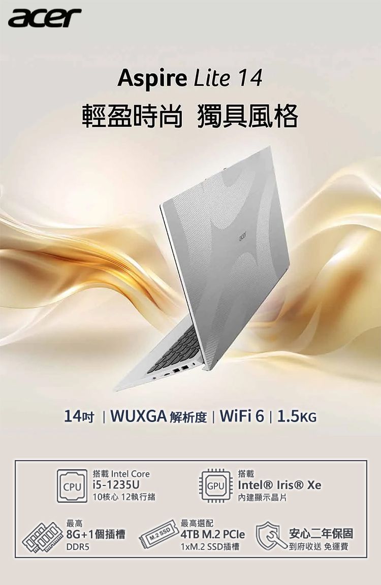 acerAspire Lite 14輕盈時尚 獨具風格14 WUXGA 解析度 | WiFi6 | 1.5KG搭載 Intel CoreCPU i5-1235U最高10核心12執行緒8G+1個插槽DDR5 M.2 搭載GPUIntel® Iris® Xe內建顯示晶片最高選配4TB M.2 PCle1xM.2 SSD插槽安心二年保固到府收送免運費