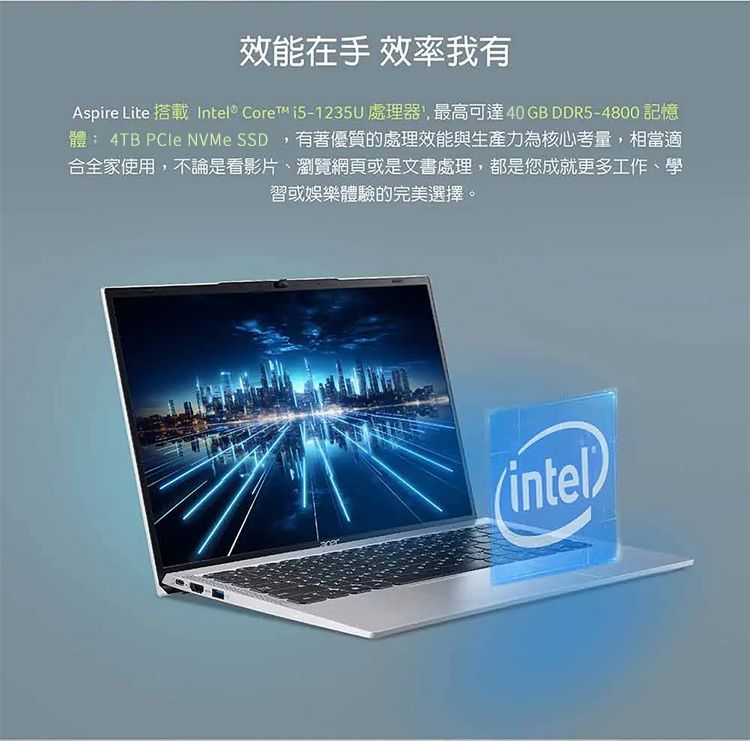 效能在手 效率我有Aspire Lite 搭載Intel® Core 處理器,最高可達 40 GB DDR5-4800 記憶體: 4TB  NVMe SSD,有著優質的處理效能與生產力為核心考量,相當適合全家使用,不論是看影片、瀏覽網頁或是文書處理,都是您成就更多工作、學習或娛樂體驗的完美選擇。(intel)