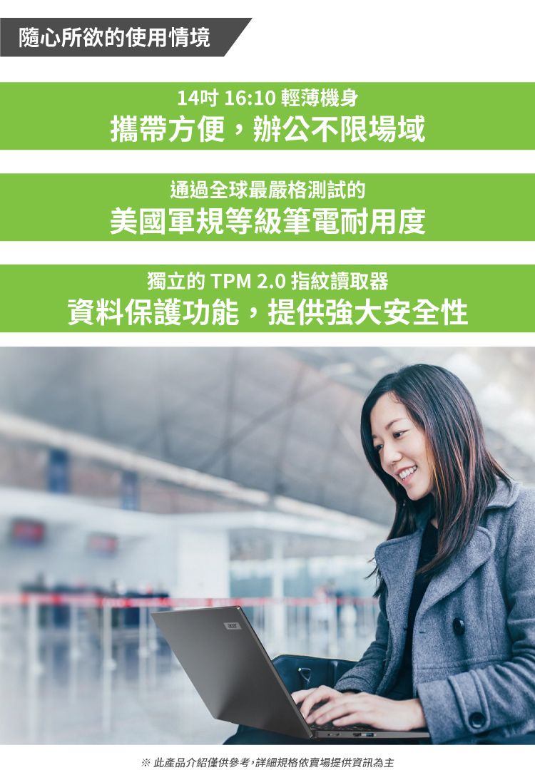 隨心所欲的使用情境14吋 16:10 輕薄機身攜帶方便,辦公不限場域通過全球最嚴格測試的美國軍規等級筆電耐用度獨立的 TPM 2.0 指紋讀取器資料保護功能,提供強大安全性※ 此產品介紹僅供參考,詳細規格依提供資訊為主