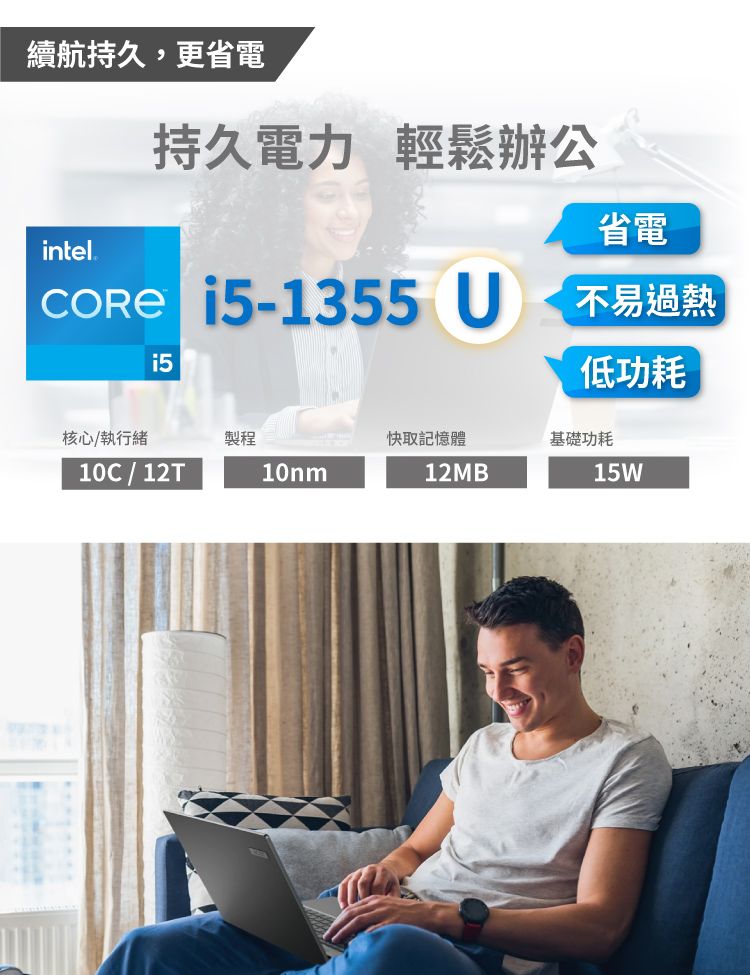 續航持久,更省電intel®持久電力 輕鬆辦公 15-1355 U省電不易過熱低功耗核心/執行緒製程快取記憶體基礎功耗10C / 12T10nm12MB15W