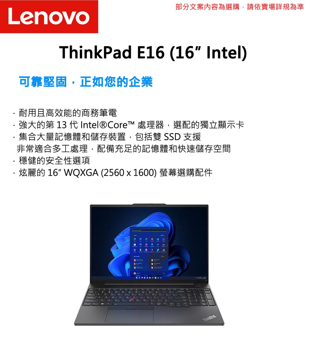 部分文案內容為選購,請依賣場詳規為準LenovoThinkPad E16 (16 Intel)可靠堅固,正如您的企業耐用且高效能的商務筆電強大的第  代Intel® Core™ 處理器,選配的獨立顯示卡集合大量記憶體和儲存裝置,包括雙 SSD 支援非常適合多工處理,配備充足的記憶體和快速儲存空間穩健的安全性選項炫麗的 16 WQXGA (2560x1600) 螢幕選購配件