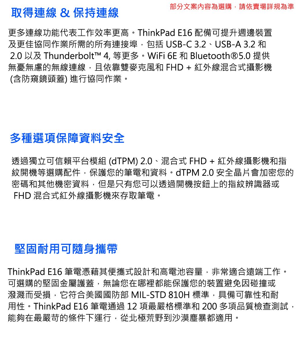 取得連線 & 保持連線部分文案內容為選購,請依賣場詳規為準更多連線功能代表工作效率更高。ThinkPad E16 配備可提升週邊裝置及更佳協同作業所需的所有連接埠,包括 USB-C 3.2、USB-A 3.2 和2.0 以及 Thunderbolt™ 4, 等更多。WiFi 6E 和 Bluetooth®5.0 提供無憂無慮的無線連線,且依靠雙麥克風和 FHD + 紅外線混合式攝影機(含防窺鏡頭蓋) 進行協同作業。多種選項保障資料安全透過獨立可信賴平台模組 (dTPM) 2.0、混合式 FHD+ 紅外線攝影機和指紋開機等選購配件,保護您的筆電和資料。dTPM 2.0 安全晶片會加密您的密碼和其他機密資料,但是只有您可以透過開機按鈕上的指紋辨識器或FHD 混合式紅外線攝影機來存取筆電。堅固耐用可隨身攜帶ThinkPad E16 筆電憑藉其便攜式設計和高電池容量,非常適合遠端工作。可選購的堅固金屬護蓋,無論您在哪裡都能保護您的裝置避免因碰撞或潑濺而受損,它符合美國國防部 MIL-STD 810H 標準,具備可靠性和耐用性。ThinkPad E16 筆電通過12項最嚴格標準和 200多項品質檢查測試,能夠在最嚴苛的條件下運行,從北極荒野到沙漠塵暴都適用。