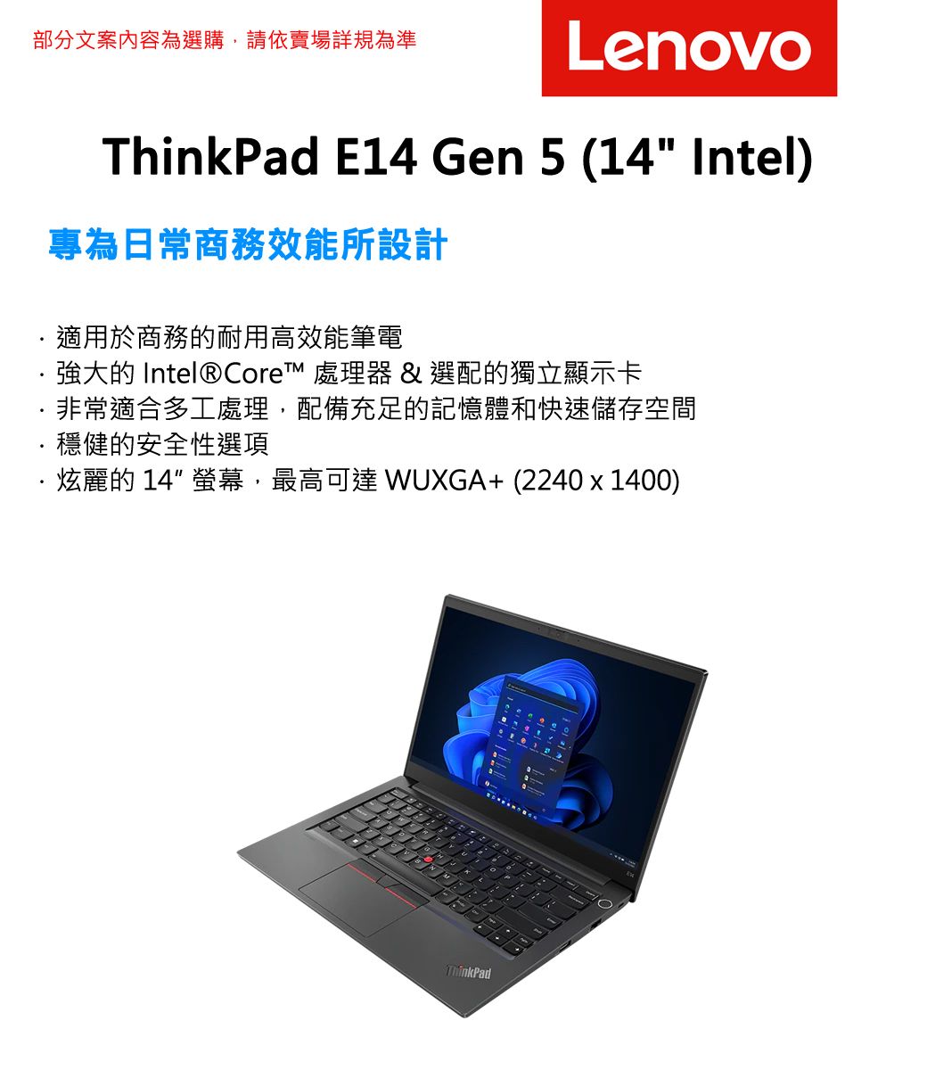 部分文案內容為選購,請依賣場詳規為準LenovoThinkPad E14 Gen 5 (14 Intel)專為日常商務效能所設計適用於商務的耐用高效能筆電強大的 Intel® Core™ 處理器 & 選配的獨立顯示卡·非常適合多工處理,配備充足的記憶體和快速儲存空間穩健的安全性選項·炫麗的14 螢幕,最高可達 WUXGA+(2240x1400)ThinkPad