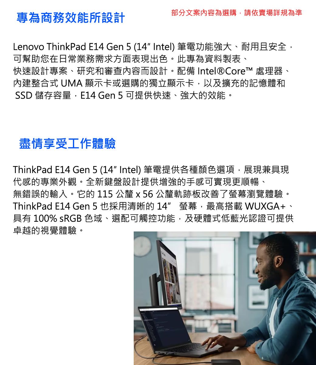 專為商務效能所設計部分文案內容為選購,請依賣場詳規為準Lenovo ThinkPad  Gen 5 (14 Intel) 筆電功能強大、耐用且安全,可幫助您在日常業務需求方面表現出色。此專為資料製表、快速設計專案、研究和審查內容而設計。配備 Intel® Core™ 處理器、內建整合式 UMA 顯示卡或選購的獨立顯示卡,以及擴充的記憶體和SSD 儲存容量,E14 Gen 5 可提供快速、強大的效能。盡情享受工作體驗ThinkPad E14 Gen 5 (14 Intel) 筆電提供各種顏色選項,展現兼具現代感的專業外觀。全新鍵盤設計提供增強的手感可實現更順暢、無錯誤的輸入。它的 115 公釐x56公釐軌跡板改善了螢幕瀏覽體驗。ThinkPad E14 Gen 5也採用清晰的14 螢幕,最高搭載 WUXGA+具有 100% sRGB 色域、選配可觸控功能,及硬體式低藍光認證可提供卓越的視覺體驗。