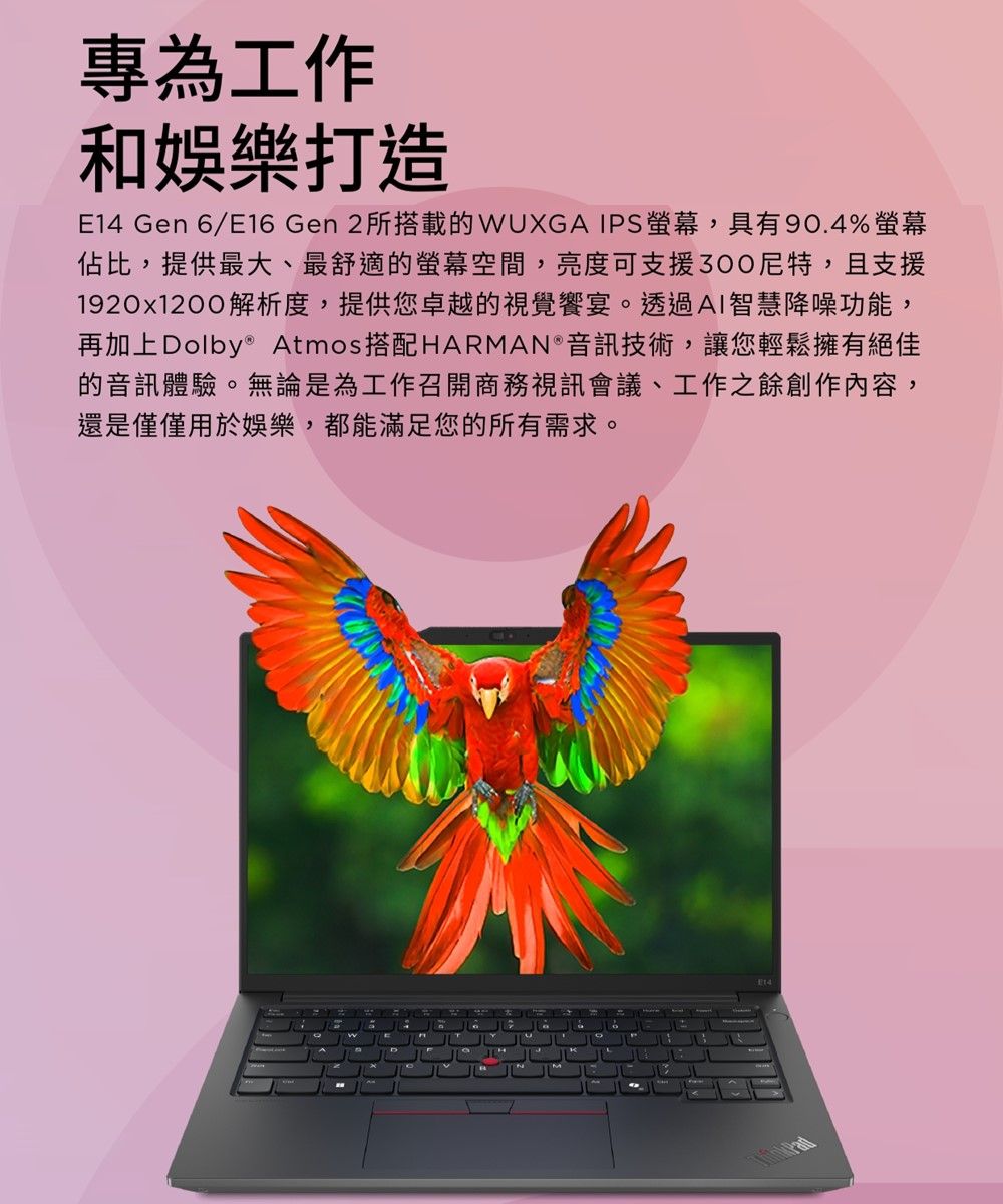 專為工作和娛樂打造E14 Gen 6/E16 Gen 2所搭載的WUXGA IPS螢幕,具有90.4%螢幕佔比,提供最大、最舒適的螢幕空間,亮度可支援,且支援1920x1200解析度,提供您卓越的視覺饗宴。透過AI智慧降噪功能,再加上Dolby® Atmos搭配HARMAN 音訊技術,讓您輕鬆擁有絕佳的音訊體驗。無論是為工作召開商務視訊會議、工作之餘創作內容,還是僅僅用於娛樂,都能滿足您的所有需求。