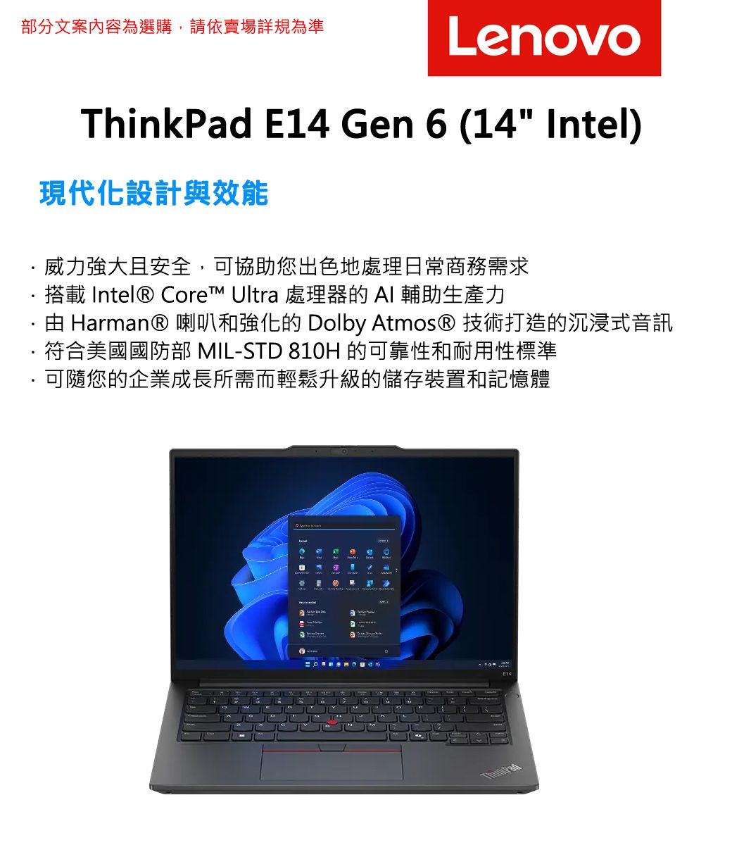 部分文案內容為選購,請依賣場詳規為準LenovoThinkad E14 Gen 6 (14 Intel)現代化設計與效能威力強大且安全,協助您出色地處理日常商務需求搭載 Intel® Core™ Ultra 處理器的  輔助生產力· Harman® 喇叭和強化的 Dolby Atmos® 技術打造的沉浸式音訊符合美國國防部 MIL-STD 810H 的可靠性和耐用性標準可隨您的企業成長所需而輕鬆升級的儲存裝置和記憶體P 可