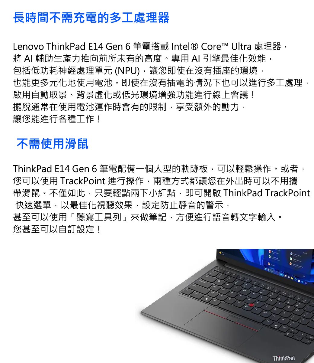 長時間不需充電的多工處理器Lenovo ThinkPad E14 Gen 6筆電搭載 Intel® Core™ Ultra 處理器,將  輔助生產力推向前所未有的高度。專用 AI 引擎最佳化效能,包括低功耗神經處理單元 (NPU),讓您即使在沒有插座的環境,也能更多元化地使用電池。即使在沒有插電的情況下也可以進行多工處理,啟用自動取景、背景化或低光環境增強功能進行線上會議!擺脫通常在使用電池運作時會有的限制,享受額外的動力,讓您能進行各種工作!不需使用滑鼠ThinkPad E14 Gen 6 筆電配備一個大型的軌跡板,可以輕鬆操作。或者,您可以使用 TrackPoint 進行操作,兩種方式都讓您在外出時可以不用攜帶滑鼠。不僅如此,只要輕點兩下小紅點,即可開啟 ThinkPad TrackPoint快速選單,以最佳化視聽效果,設定防止靜音的警示,甚至可以使用「聽寫工具列」來做筆記,方便進行語音轉文字輸入。您甚至可以自訂設定!HLThinkPad