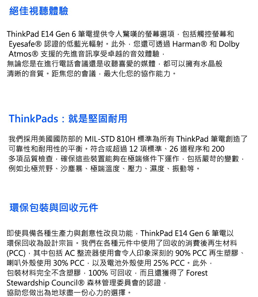 絕佳視聽體驗ThinkPad E14 Gen 6筆電提供令人驚嘆的螢幕選項,包括觸控螢幕和Eyesafe® 認證的低藍光輻射。此外,您還可透過 Harman® 和 DolbyAtmos® 支援的先進音訊享受卓越的音效體驗,無論您是在進行電話會議還是收聽喜愛的媒體,都可以擁有水晶般清晰的音質。距焦您的會議,最大化您的協作能力。ThinkPads : 就是堅固耐用我們採用美國國防部的 MIL-STD 810H 標準為所有 ThinkPad 筆電創造了可靠性和耐用性的平衡。符合或超過12項標準、26道程序和 200多項品質檢查,確保這些裝置能夠在極端條件下運作,包括嚴苛的變數,例如北極荒野、沙塵暴、極端溫度、壓力、濕度、振動等。環保包裝與回收元件即使具備各種生產力與創意性改良功能,ThinkPad E14 Gen 6 筆電以環保回收為設計宗旨。我們在各種元件中使用了回收的消費後再生材料(PCC),其中包括  整流器使用會令人印象深刻的90% PCC 再生塑膠、喇叭外殼使用 30% PCC,以及電池外殼使用 25% PCC。此外,包裝材料完全不含塑膠,100% 可回收,而且還獲得了 ForestStewardship Council® 森林管理委員會的認證,協助您做出為地球盡一份心力的選擇。