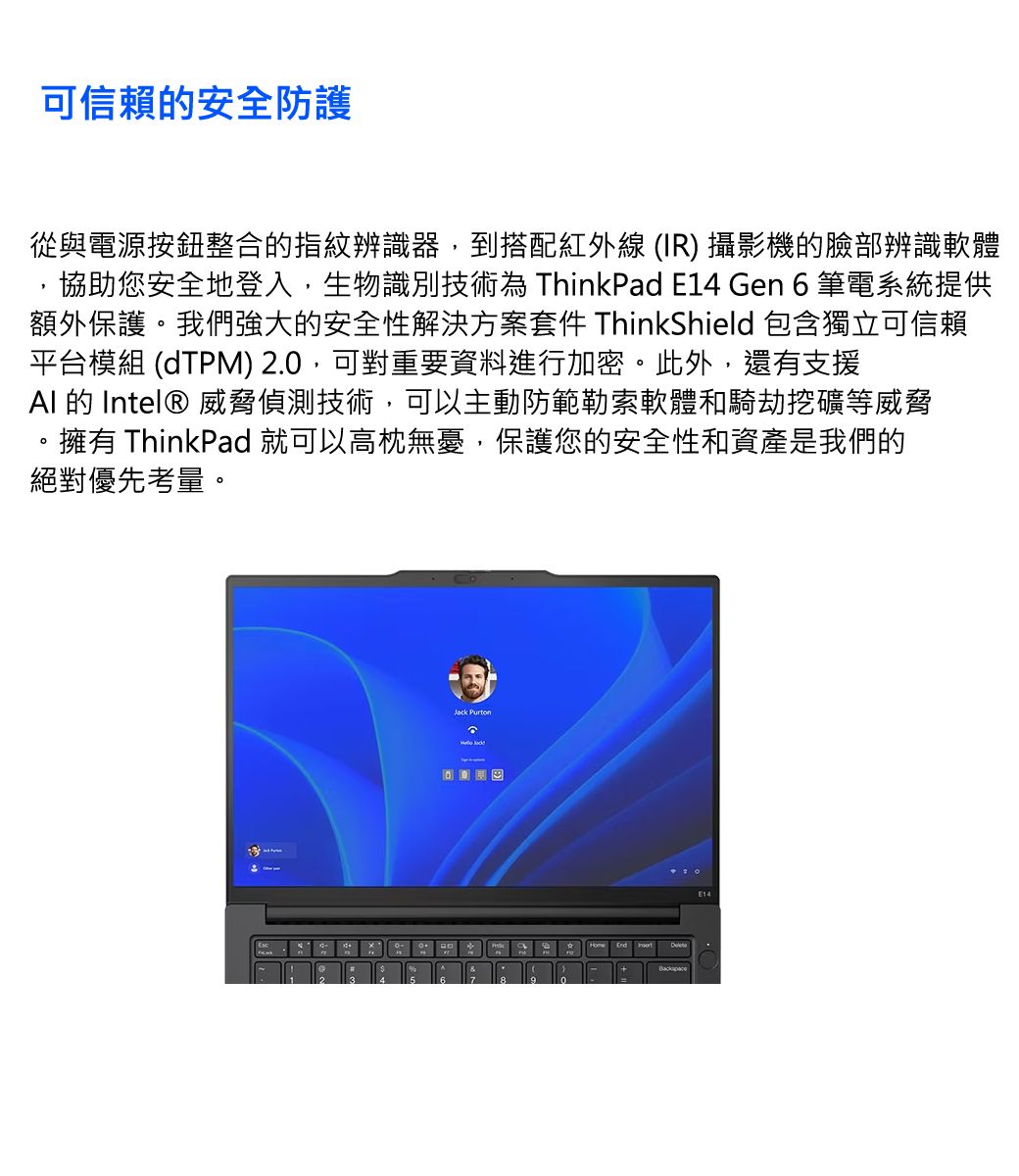 可信賴的安全防護從與電源按鈕整合的指紋辨識器,到搭配紅外線 (IR) 攝影機的臉部辨識軟體協助您安全地登入,生物識別技術為 ThinkPad E14 Gen 6筆電系統提供額外保護。我們強大的安全性解決方案套件 ThinkShield 包含獨立可信賴平台模組 (dTPM) 2.0,可對重要資料進行加密。此外,還有支援 的 Intel® 威脅偵測技術,可以主動防範勒索軟體和騎劫挖礦等威脅擁有 ThinkPad 就可以高枕無憂,保護您的安全性和資產是我們的絕對優先考量。 End