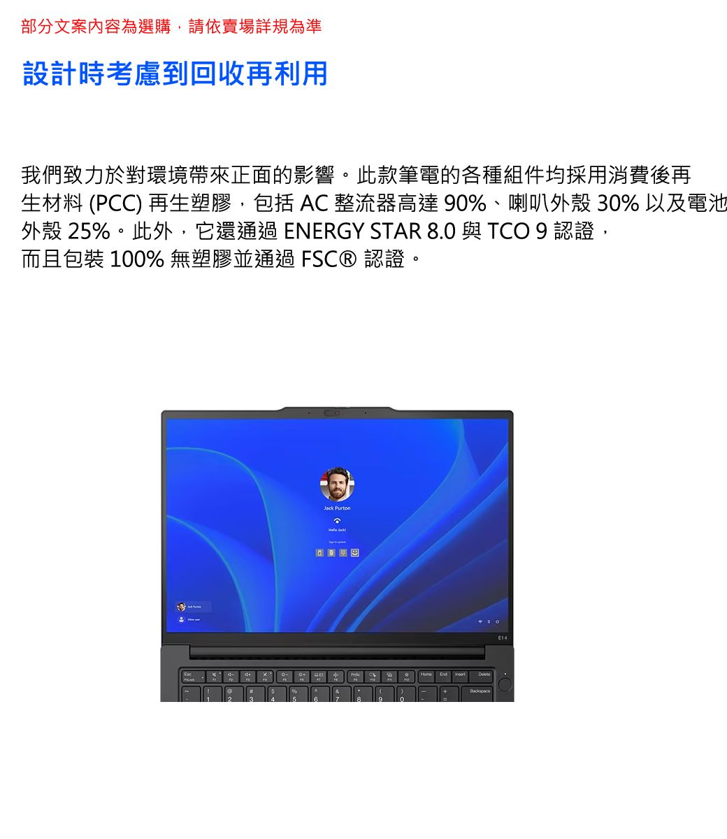 部分文案內容為選購,請依賣場詳規為準設計時考慮到回收再利用我們致力於對環境帶來正面的影響。此款筆電的各種組件均採用消費後再生材料 (PCC) 再生塑膠,包括  整流器高達 90%、喇叭外殼 30% 以及電池外殼 25%。此外,它還通過ENERGY STAR 8.0 與 TCO 9 認證,而且包裝 100% 無塑膠並通過  認證。