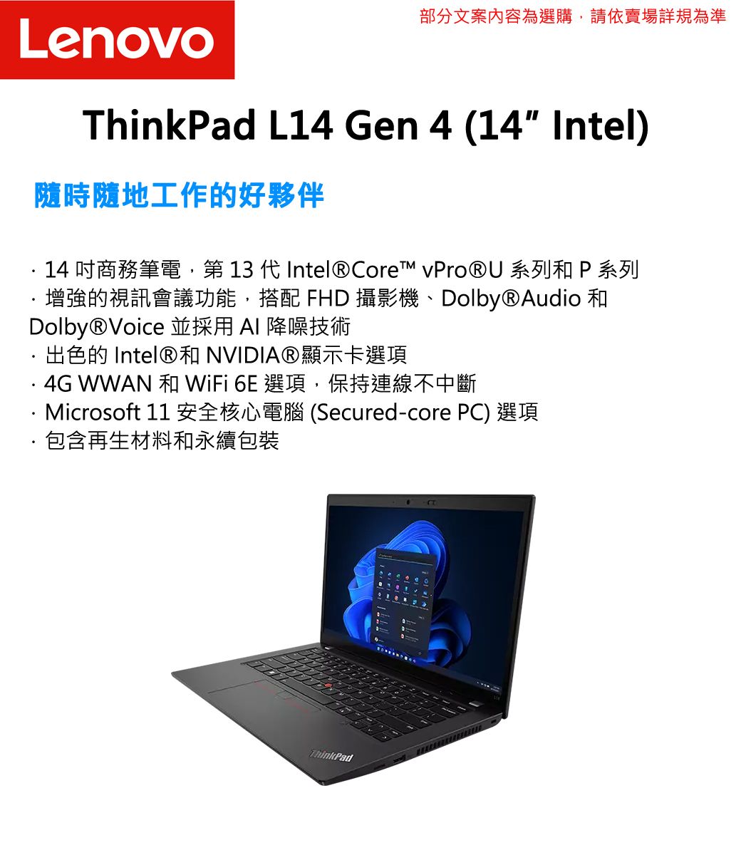 部分文案內容為選購,請依賣場詳規為準LenovoThinkPad L14 Gen 4 (14 Intel)隨時隨地工作的好夥伴14吋商務筆電,第 13 代Intel® Core™  系列 P 系列增強的視訊會議功能,搭配 FHD 攝影機、Dolby®Audio 和Dolby®Voice 並採用  降噪技術出色的 Intel®和 NVIDIA®顯示卡選項 WWAN 和 WiFi 6E 選項,保持連線不中斷Microsoft 11 安全核心電腦(Secured-core PC) 選項包含再生材料和永續包裝ThinkPad