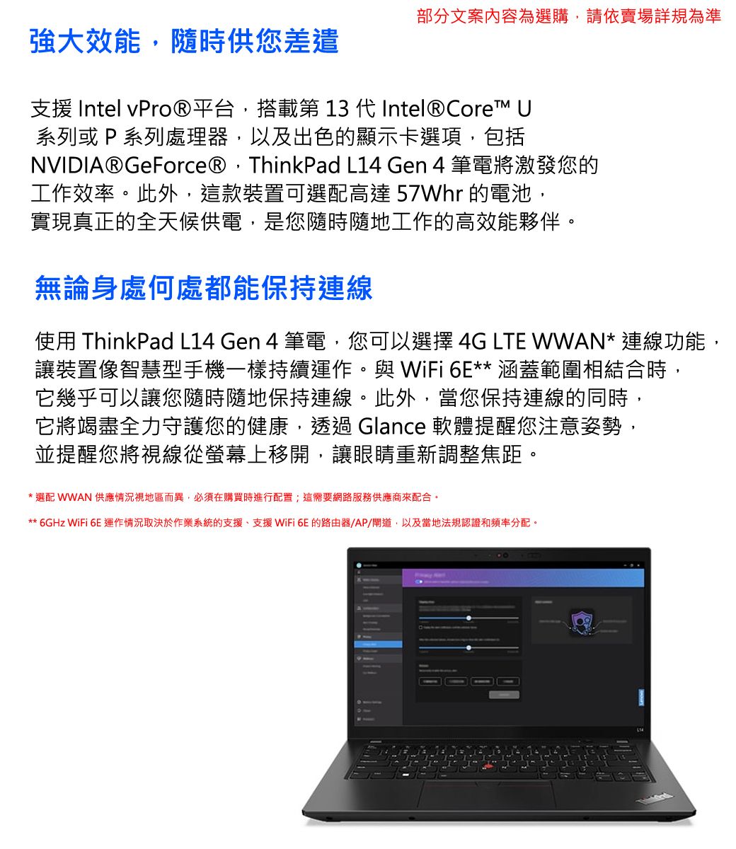 部分文案內容為選購請依賣場詳規為準強大效能,隨時供您差遣支援 Intel 平台,搭載第 13 代 Intel® Core 系列或 P 系列處理器,以及出色的顯示卡選項,包括NVIDIA® GeForce®,ThinkPad L14 Gen 4 筆電將激發您的工作效率。此外,這款裝置可選配高達 57Whr 的電池,實現真正的全天候供電,是您隨時隨地工作的高效能夥伴。無論身處何處都能保持連線使用 ThinkPad L14 Gen 4 筆電,您可以選擇 4G LTE WWAN* 連線功能,讓裝置像智慧型手機一樣持續運作。與 WiFi 6E** 涵蓋範圍相結合時,它幾乎可以讓您隨時隨地保持連線。此外,當您保持連線的同時,它將竭盡全力守護您的健康,透過Glance 軟體提醒您注意姿勢,並提醒您將視線從螢幕上移開,讓眼睛重新調整焦距。* 選配 WWAN 供應視地區而異,必須在購買時進行配置;這需要網路服務供應商來配合。** 6GHz WiFi 6E運作情況取決於作業系統的支援、支援WiFi 6E的路由器AP/道,以及當地法規認證和頻率分配。