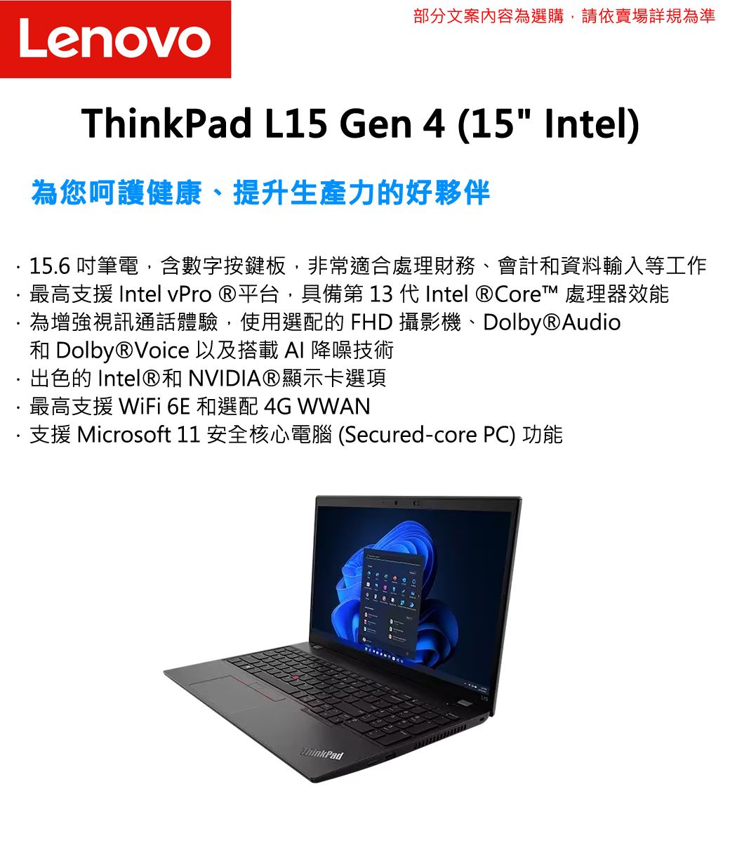 部分文案內容為選購,請依賣場詳規為準Lenovo L15 Gen 4 (15 Intel)為您呵護健康、提升生產力的好夥伴15.6 筆電,含數字按鍵板,非常適合處理財務、會計資料輸入等工作最高支援 Intel vPro 平台,具備第 13 代Intel  Core™ 處理器效能為增強視訊通話體驗,使用選配的 FHD 攝影機、Dolby®Audio和 Dolby®Voice 以及搭載AI 降噪技術出色的 Intel®和 NVIDIA®顯示卡選項最高支援 WiFi 6E 和選配 4G WWAN支援 Microsoft 11 安全核心電腦 (Secured-core PC) 功能ThinkPad