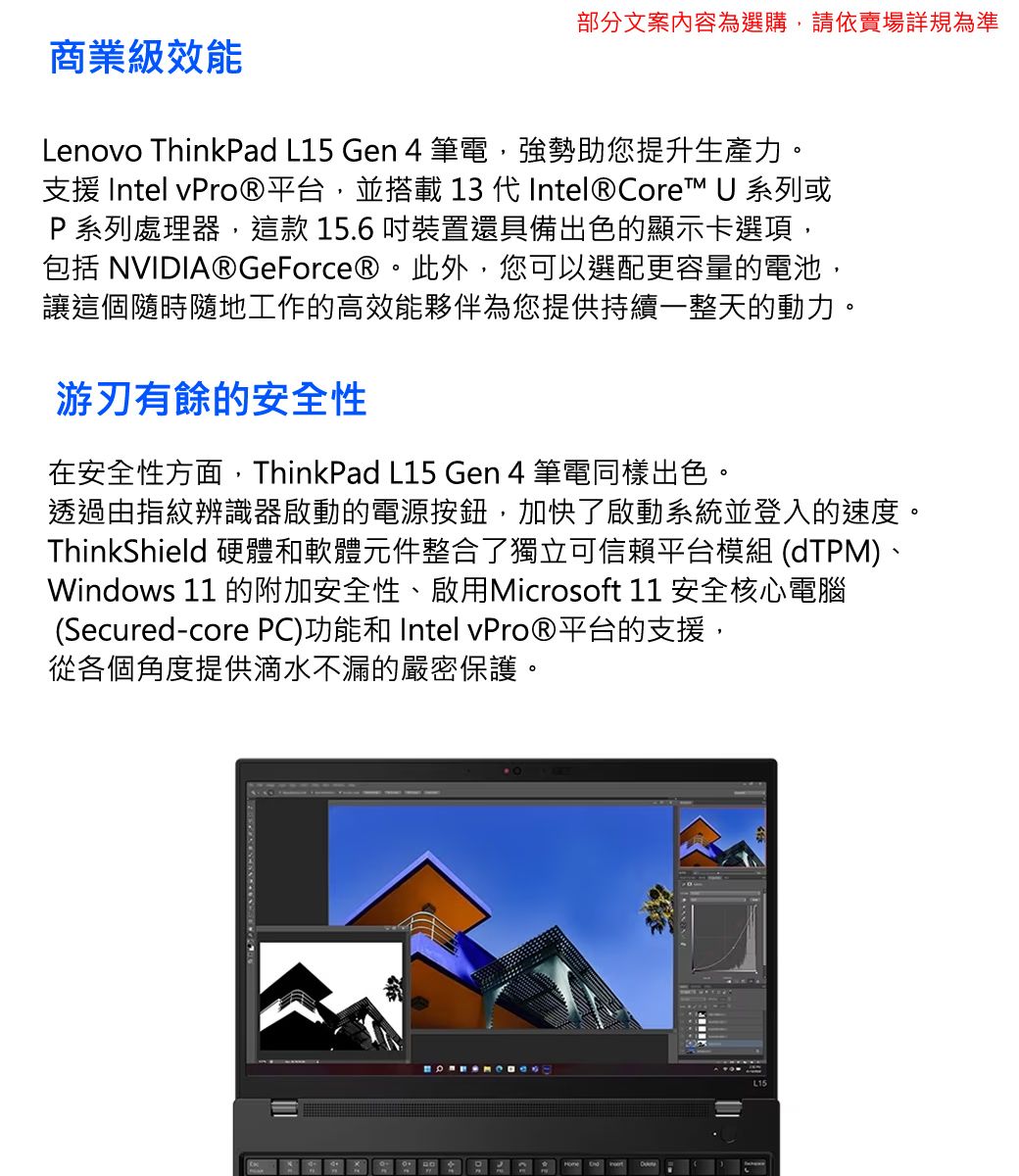 部分文案內容為選購,請依賣場詳規為準商業級效能Lenovo ThinkPad L15 Gen 4筆電,強勢助您提升生產力。支援 Intel 平台,並搭載 13 代Intel® Core™ U 系列或P系列處理器,這款 15.6 裝置還具備出色的顯示卡選項,包括 NVIDIA® GeForce®。此外,您可以選配更容量的電池,讓這個隨時隨地工作的高效能夥伴為您提供持續一整天的動力。游刃有餘的安全性在安全性方面,ThinkPad L15 Gen 4 筆電同樣出色。透過由指紋辨識器啟動的電源按鈕,加快了啟動系統並登入的速度。ThinkShield 硬體和軟體元件整合了獨立可信賴平台模組 (dTPM)、Windows 11 的附加安全性、啟用Microsoft 11 安全核心電腦(Secured-core PC)功能和 Intel 平台的支援,從各個角度提供滴水不漏的嚴密保護。