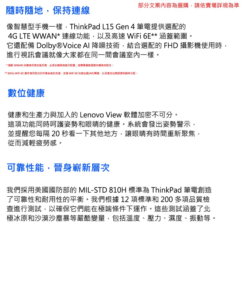 隨時隨地保持連線部分文案內容為選購請依賣場詳規為準像智慧型手機一樣,ThinkPad L15 Gen 4 筆電提供選配的4G LTE WWAN* 連線功能,以及高速 WiFi 6E** 涵蓋範圍它還配備 Dolby®Voice Al 降噪技術,結合選配的 FHD 攝影機使用時,進行視訊會議就像大家都在同一間會議室內一樣。* 選配 WWAN 供應情況視地區而異,必須在購買時進行配置;這需要網路服務供應商來配合。** 6GHz WiFi 6E 情況取決於作業系統的支援、支援 WiFi 6E 的路由器/AP/閘道,以及當地法規認證和頻率分配。數位健康健康和生產力與加入的 Lenovo View 軟體加密不可分。這項功能同時呵護姿勢和眼睛的健康。系統會發出姿勢警示,並提醒您每隔  看一下其他地方,讓眼睛有時間重新聚焦,從而減輕疲勞感。可靠性能,晉身嶄新層次我們採用美國國防部的 MIL-STD 810H 標準為 ThinkPad 筆電創造了可靠性和耐用性的平衡。我們根據 12 項標準和 200 多項品質檢查進行測試,以確保它們能在極端條件下運作。這些測試涵蓋了北極冰原和沙漠沙塵暴等嚴酷變量,包括溫度、壓力、濕度、振動等。