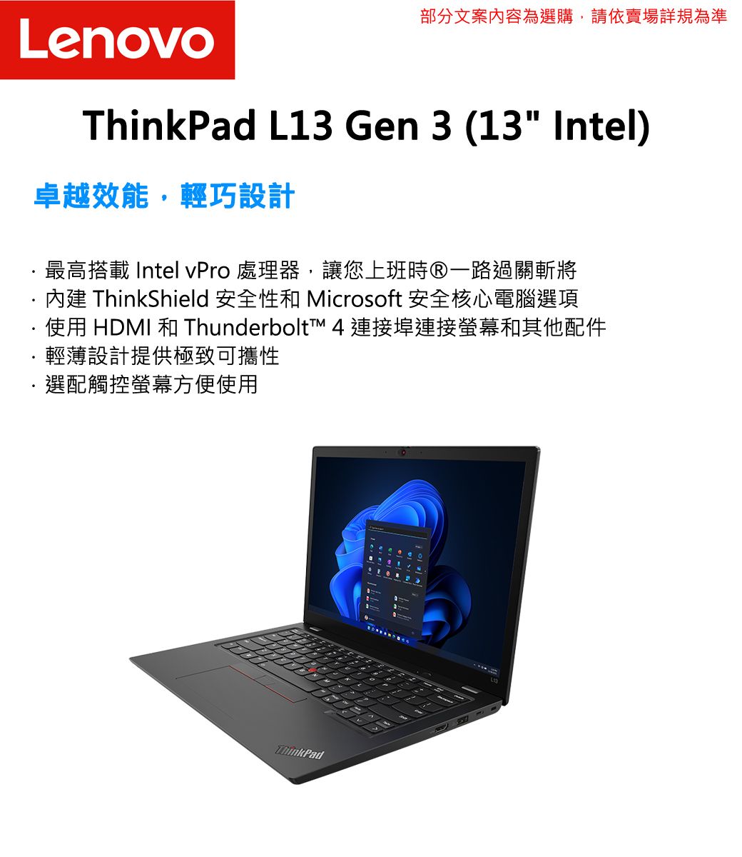 部分文案內容為選購,請依賣場詳規為準LenovoThinkPad L13 Gen 3 (13 Intel)卓越效能,輕巧設計最高搭載 Intel vPro 處理器,讓您上班時一路過關斬將內建 ThinkShield 安全性和 Microsoft 安全核心電腦選項·使用 HDMI 和 Thunderbolt  連接埠連接螢幕和其他配件輕薄設計提供極致可攜性選配觸控螢幕方便使用ThinkPad