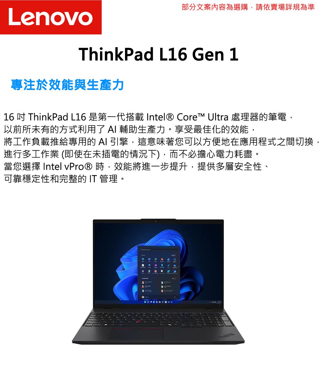 Lenovo部分文案內容為選購,請依賣場詳規為準ThinkPad L16 Gen 1專注於效能與生產力16  ThinkPad L16 是第一代搭載 Intel® Core™ Ultra 處理器的筆電,以前所未有的方式利用了 輔助生產力享受最佳化的效能,將工作負載推給專用的 I 引擎,這意味著您可以方便地在應用程式之間切換,進行多工作業 (即使在未插電的情況下),而不必擔心電力耗盡。當您選擇 Intel vPro® 時,效能將進一步提升,提供多層安全性、可靠穩定性和完整的 IT 管理。A。