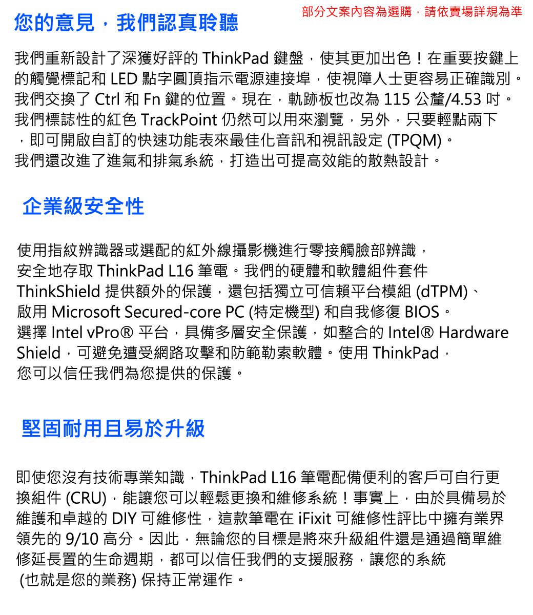 部分文案內容為選購,請依賣場詳規為準您的意見,我們認真聆聽我們重新設計了深獲好評的 ThinkPad 鍵盤,使其更加出色!在重要按鍵上的觸覺標記和 LED 點字圓頂指示電源連接埠,使視障人士更容易正確識別我們交換了 Ctrl 和 Fn 鍵的位置。現在,軌跡板也改為 115 公釐/4.53。我們標誌性的紅色 TrackPoint 仍然可以用來瀏覽,另外,只要輕點兩下即可開啟自訂的快速功能表來最佳化音訊和視訊設定 (TPQM)。我們還改進了進氣和排氣系統,打造出可提高效能的散熱設計。企業級安全性使用指紋辨識器或選配的紅外線攝影機進行零接觸臉部辨識,安全地存取 ThinkPad L16 筆電。我們的硬體和軟體組件套件ThinkShield 提供額外的保護,還包括獨立可信賴平台模組 (dTPM)、啟用 Microsoft Secured-core PC (特定機型) 和自我修復 BIOS。選擇 Intel vPro® 平台,具備多層安全保護,如整合的 Intel® HardwareShield,可避免遭受網路攻擊和防範勒索軟體。使用 ThinkPad,您可以信任我們為您提供的保護。堅固耐用且易於升級即使您沒有技術專業知識,ThinkPad L16 筆電配備便利的客戶可自行更換組件 (CRU),能讓您可以輕鬆更換和維修系統!事實上,由於具備易於維護和卓越的 DIY 可維修性,這款筆電在 iFixit 可維修性評比中擁有業界領先的 9/10 高分。因此,無論您的目標是將來升級組件還是通過簡單維修延長置的生命週期,都可以信任我們的支援服務,讓您的系統(也就是您的業務) 保持正常運作。