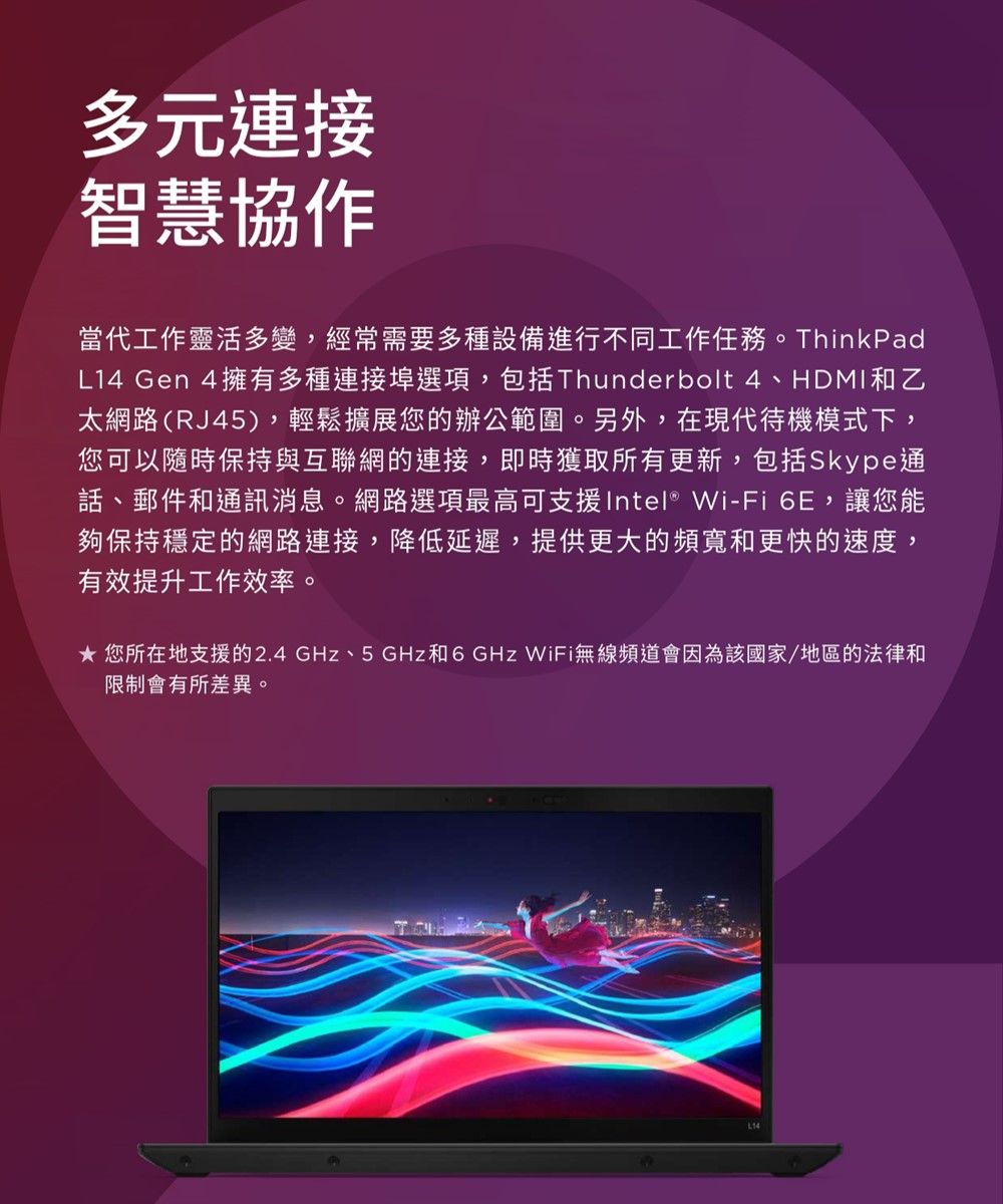 多元連接智慧協作當代工作靈活多變,經常需要多種設備進行不同工作任務。ThinkPadL14 Gen 4擁有多種連接埠選項,包括Thunderbolt 4、HDMI和乙太網路(RJ45),輕鬆擴展您的辦公範圍。另外,在現代待機模式下,您可以隨時保持與互聯網的連接,即時獲取所有更新,包括Skype通話、郵件和通訊消息。網路選項最高可支援Intel® Wi-Fi 6E,讓您能夠保持穩定的網路連接,降低延遲,提供更大的頻寬和更快的速度,有效提升工作效率。 您所在地支援的2.4GHz、5GHz和6GHz WiFi無線頻道會因為該國家/地區的法律和限制會有所差異。