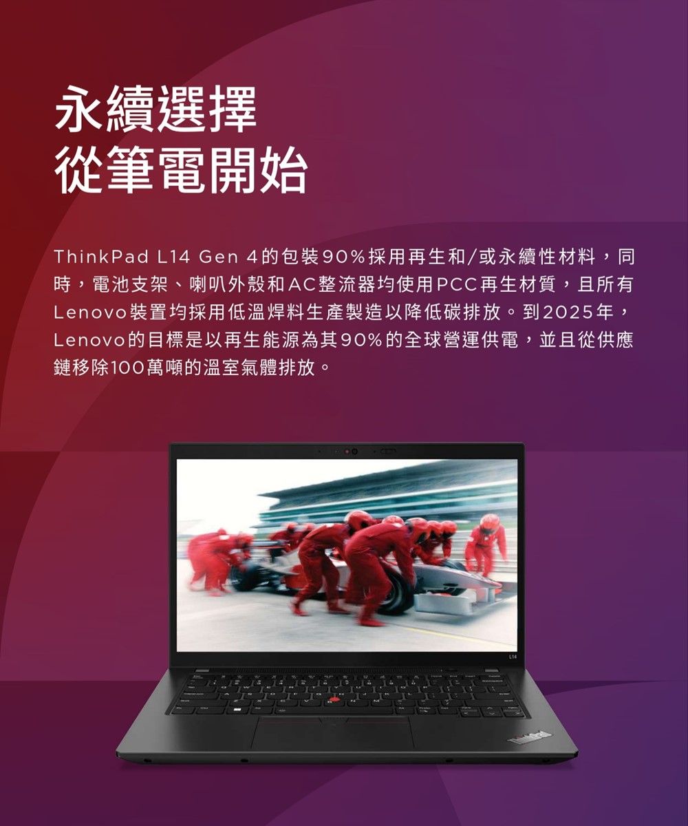 永續選擇從筆電開始ThinkPad L14 Gen 4的%採用再生和/或永續性材料,同時,電池支架、喇叭外殼和AC整流器均使用PCC再生材質,且所有Lenovo裝置均採用低溫焊料生產製造以降低碳排放。到2025年,Lenovo的目標是以再生能源為其90%的全球營運供電,並且從供應鏈移除100萬噸的溫室氣體排放。