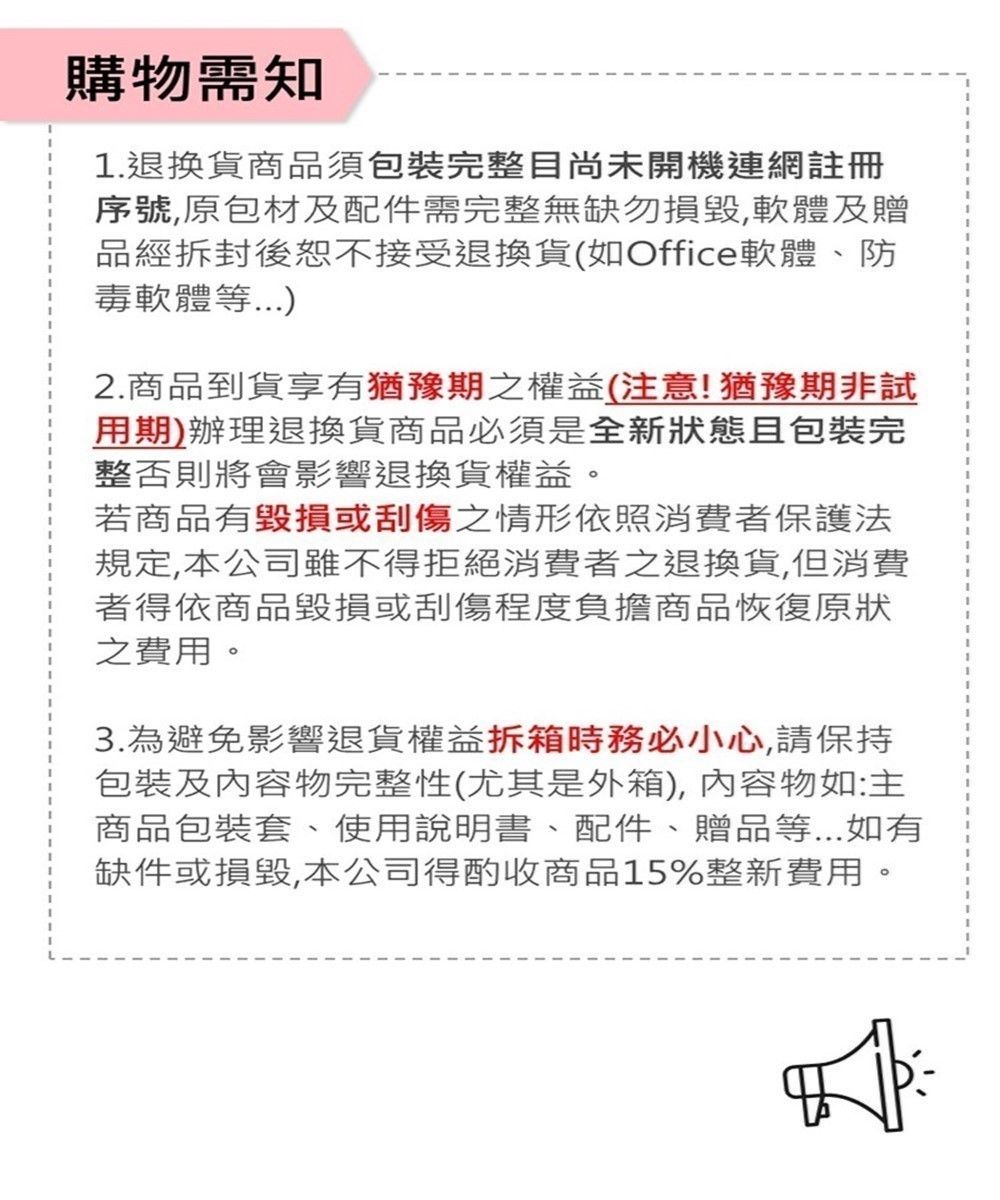 購物需知1.退換貨商品須包裝完整目尚未開機連網註冊序號原包材及配件需完整無缺勿,軟體及贈品經拆封後恕不接受退換貨(如Office軟體、防毒軟體等2.商品到貨享有猶豫期之權益(注意!猶豫期非試用期)辦理退換貨商品必須是全新狀態且包裝完整否則將會影響退換貨權益。若商品有毀損或刮傷之情形依照消費者保護法規定,本公司雖不得拒絕消費者之退換貨,但消費者得依商品毀損或刮傷程度負擔商品恢復原狀之費用。3.為避免影響退貨權益拆箱務必小心,請保持包裝及內容物完整性(尤其是外箱),內容物如:主商品包裝套、使用說明書、配件、贈品等...如有缺件或損毀,本公司得酌收商品15%整新費用。