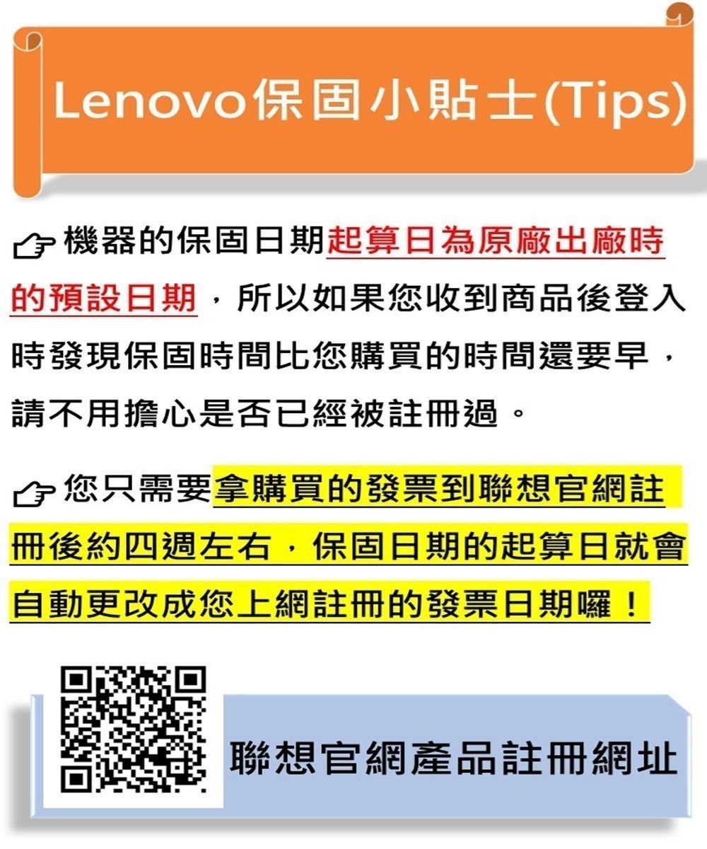 Lenovo保固小貼士(Tips)機器的保固日期起算日為原廠出廠時的預設日期所以如果您收到商品後登入時發現保固時間比您購買的時間還要早,請不用擔心是否已經被註冊過。,您只需要拿購買的發票到聯想官網註冊後約四週左右,保固日期的起算日就會自動更改成您上網註冊的發票日期囉!聯想官網產品註冊網址