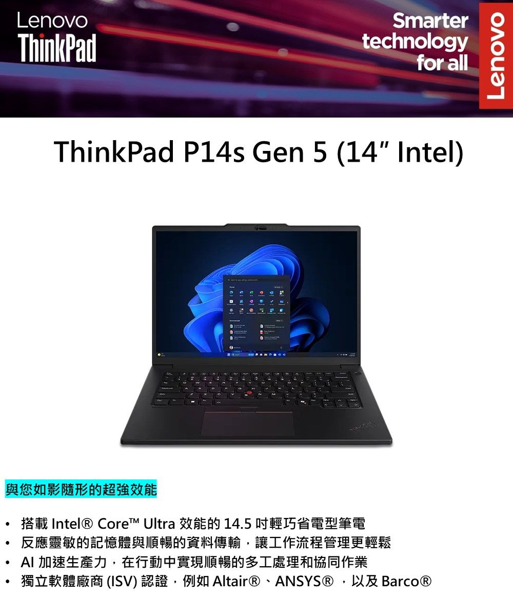 LenovoThinkPadSmartertechnologyfor allThinkPad P14s Gen 5 (14 Intel)與您如影隨形的超強效能2M搭載 Intel® Core™ Ultra 效能的 145 輕巧省電型筆電反應靈敏的記憶體與順暢的資料傳輸,讓工作流程管理更輕鬆AI 加速生產力,在行動中實現順暢的多工處理和協同作業.獨立軟體廠商 (ISV) 認證,例如 Altair®、ANSYS®,以及 Barco®Lenovo
