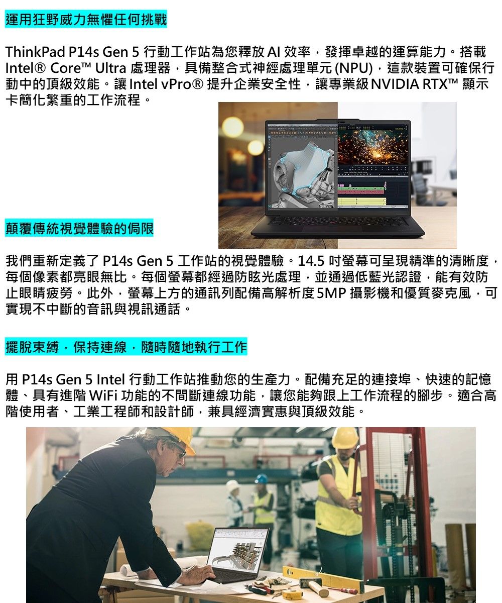 運用狂野威力無懼任何挑戰ThinkPad P14s Gen 5 行動工作站為您釋放AI效率發揮卓越的運算能力。搭載Intel® Core Ultra 處理器具備整合式神經處理單元(NPU),這款裝置可確保行動中的頂級效能。讓Intel vPro® 提升企業安全性,讓專業級NVIDIA RTXT™ 顯示卡簡化繁重的工作流程。顛覆傳統視覺體驗的侷限我們重新定義了 P14s Gen 5 工作站的視覺體驗。14.5 吋螢幕可呈現精準的清晰度,每個像素都亮眼無比。每個螢幕都經過防眩光處理,並通過低藍光認證,能有效防止眼睛疲勞。此外,螢幕上方的通訊列配備高解析度5MP攝影機和優質麥克風,可實現不中斷的音訊與視訊通話。擺脫束縛,保持連線,隨時隨地執行工作用 P14s Gen 5 Intel 行動工作站推動您的生產力。配備充足的連接埠、快速的記憶體、具有進階 WiFi功能的不間斷連線功能,讓您能夠跟上工作流程的腳步。適合高階使用者、工業工程師和設計師,兼具經濟實惠與頂級效能。