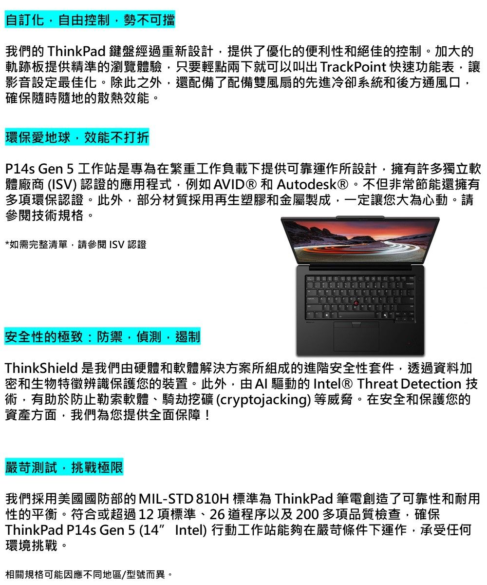 自訂化自由控制勢不可擋我們的 ThinkPad 鍵盤經過重新設計,提供了優化的便利性和絕佳的控制。加大的軌跡板提供精準的瀏覽體驗,只要輕點兩下就可以叫出 TrackPoint 快速功能表,讓影音設定最佳化。除此之外,還配備了配備雙風扇的先進冷卻系統和後方通風口,確保隨時隨地的散熱效能。環保愛地球,效能不打折P14s Gen 5 工作站是專為在繁重工作負載下提供可靠運作所設計,擁有許多獨立軟體廠商 () 認證的應用程式,例如AVID®和Autodesk®。不但非常節能還擁有多項環保認證。此外,部分材質採用再生塑膠和金屬製成,一定讓您大為心動。請技術規格。*如需完整清單,請參閱ISV認證安全性的極致:防禦,偵測,遏制ThinkShield 是我們由硬體和軟體解決方案所組成的進階安全性套件,透過資料加密和生物特徵辨識保護您的裝置。此外,由AI 驅動的 Intel® Threat Detection 技術,有助於防止勒索軟體、騎劫挖礦 (cryptojacking)等威脅。在安全和保護您的資產方面,我們為您提供全面保障!嚴苛測試,挑戰極限我們採用美國國防部的 MIL-STD810H 標準為 ThinkPad 筆電創造了可靠性和耐用性的平衡。符合或超過12項標準、26道程序以及200多項品質檢查,確保ThinkPad P14s Gen 5 (14 Intel) 行動工作站能夠在嚴苛條件下運作,承受任何環境挑戰。相關規格可能因應不同地區/型號而異。