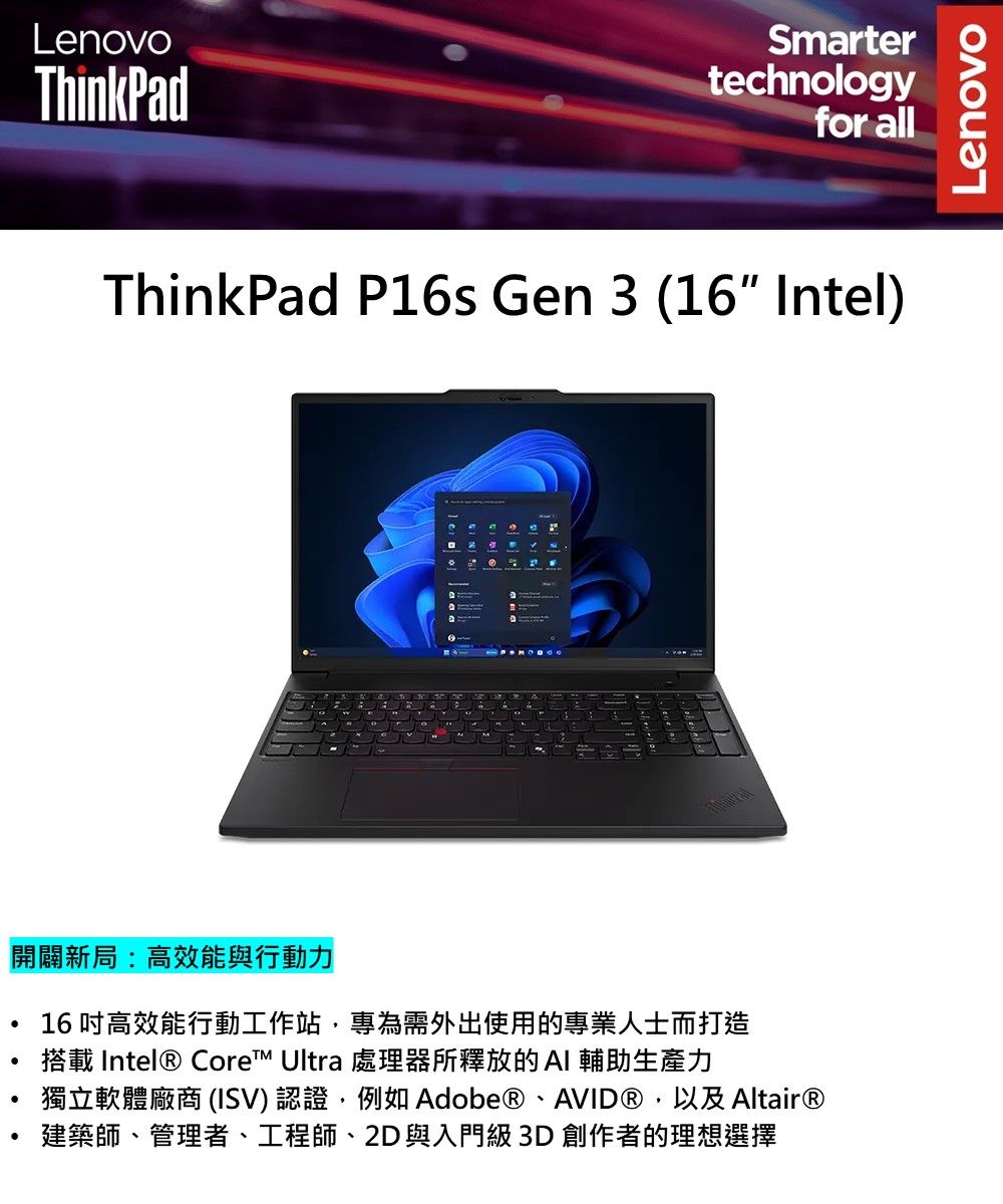 LenovoThinkPadSmartertechnologyfor allThinkPad P16s Gen 3 (16 Intel)開闢新局:高效能與行動力16 高效能行動工作站,專為需外出使用的專業人士而打造搭載 Intel® Core Ultra 處理器所釋放的AI 輔助生產力獨立軟體廠商 (ISV)認證,例如Adobe®、AVID®,以及Altair®建築師、管理者、工程師、2D與入門級 3D 創作者的理想選擇Lenovo