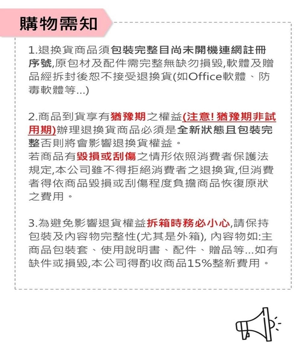 購物需知1.退換貨商品須包裝完整目尚未開機連網註冊序號原包材及配件需完整無缺勿,軟體及贈品經拆封後恕不接受退換貨(如Office軟體、防毒軟體等2.商品到貨享有猶豫期之權益(注意!猶豫期非試用期)辦理退換貨商品必須是全新狀態且包裝完整否則將會影響退換貨權益。若商品有毀損或刮傷之情形依照消費者保護法規定,本公司雖不得拒絕消費者之退換貨,但消費者得依商品毀損或刮傷程度負擔商品恢復原狀之費用。3.為避免影響退貨權益拆箱時務必小心,請保持包裝及內容物完整性(尤其是外箱),內容物如:主商品包裝套、使用說明書、配件、贈品等...如有缺件或損毀,本公司得酌收商品15%整新費用。