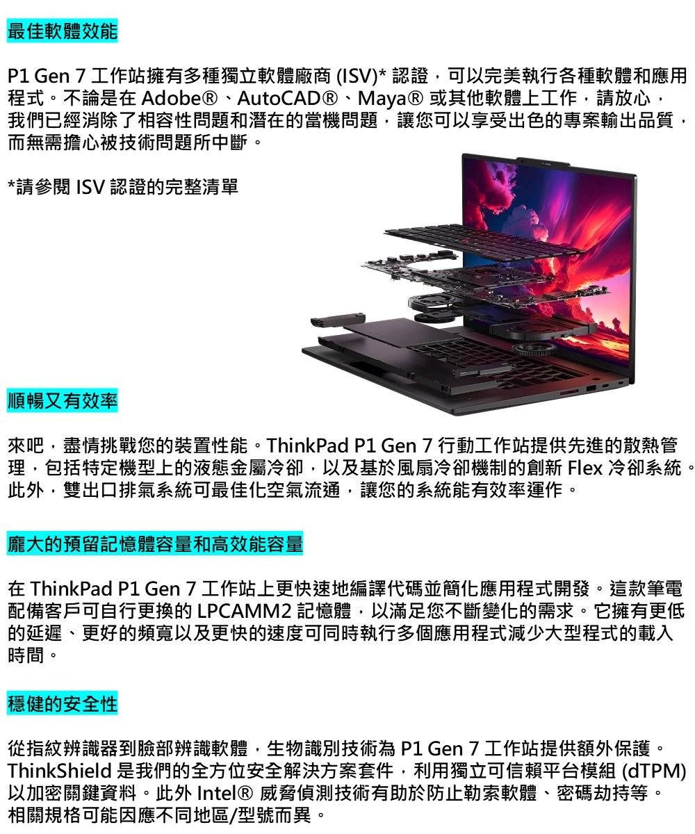 最佳軟體效能P1 Gen 工作站擁有多種獨立軟體廠商 (ISV)* 認證可以完美執行各種軟體和應用程式。不論是在Adobe®、AutoCAD®、Maya® 或其他軟體上工作,請放心,我們已經消除了相容性問題和潛在的當機問題,讓您可以享受出色的專案輸出品質,而無需擔心被技術問題所中斷。*請參閱 ISV 認證的完整清單順暢又有效率來吧,盡情挑戰您的裝置性能。ThinkPad P1 Gen 行動工作站提供先進的散熱管理,包括特定機型上的液態金屬冷卻,以及基於風扇冷卻機制的創新 Flex 冷卻系統此外,雙出口排氣系統可最佳化空氣流通,讓您的系統能有效率運作。龐大的預留記憶體容量和高效能容量在 ThinkPad P1 Gen 7 工作站上更快速地編譯代碼並簡化應用程式開發。這款筆電配備客戶可自行更換的 LPCAMM2 記憶體,以滿足您不斷變化的需求。它擁有更低的延遲、更好的頻寬以及更快的速度可同時執行多個應用程式減少大型程式的載入時間。穩健的安全性從指紋辨識器到臉部辨識軟體,生物識別技術為P1 Gen7工作站提供額外保護。ThinkShield 是我們的全方位安全解決方案套件,利用獨立可信賴平台模組 (dTPM)以加密關鍵資料。此外 Intel® 威脅偵測技術有助於防止勒索軟體、密碼劫持等。相關規格可能因應不同地區/型號而異。