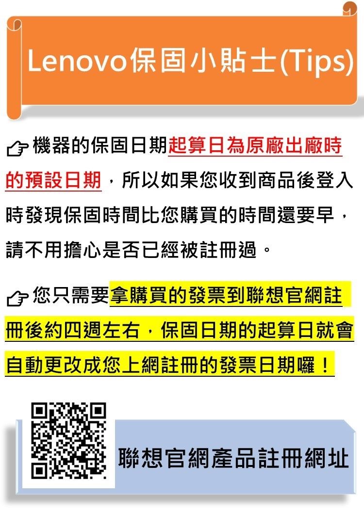 Lenovo保固小貼士(Tips)機器的保固日期起算日為原廠出廠時的預設日期,所以如果您收到商品後登入時發現保固時間比您購買的時間還要早,請不用擔心是否已經被註冊過。您只需要拿購買的發票到聯想官網註冊後約四週左右,保固日期的起算日就會自動更改成您上網註冊的發票日期囉!聯想官網產品註冊網址