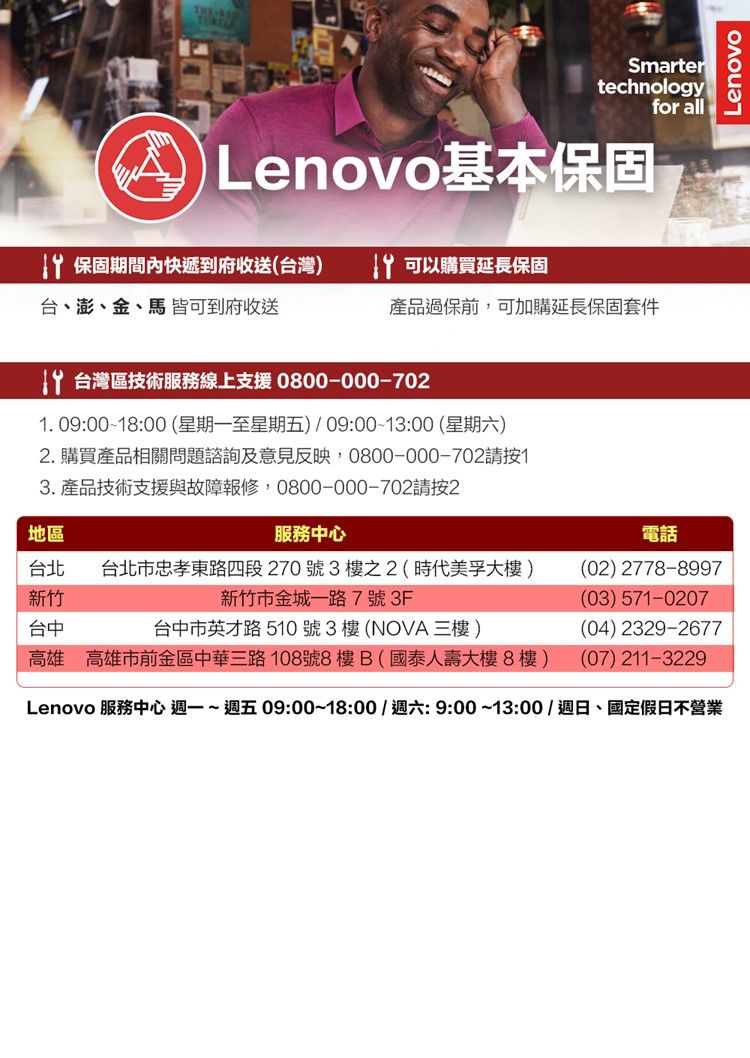 Smartertechnologyfor all Lenovo基本保固 保固期間內快遞到府收送(台灣) 可以購買延長保固台、澎、金、馬 皆可到府收送產品過保前,可加購延長保固套件 台灣區技術服務線上支援 0800-000-70. 09:0018:00 (星期一至星期五) 09:00-13:00(星期六)2. 購買產品相關問題諮詢及意見反映,0800-000-70213. 產品技術支援與故障報修,0800-000-702請按2地區服務中心台北 台北市忠孝東路四段270號3樓之2(時代美孚大樓)新竹新竹市金城一路7號3F電話(02) 2778-8997(03) 571-0207台中台中市英才路510號3樓(NOVA 三樓)(04) 2329-2677高雄 高雄市前金區中華三路108號8樓B(國泰人壽大樓8樓)(07) 211-3229Lenovo 服務中心 週一~週五09:00~18:00/週六:9:00~13:00/週日、國定假日不營業Lenovo