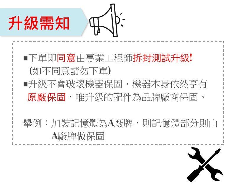 升級需知下單即同意由專業工程師拆封測試升級!(如不同意請勿下單)升級不會破壞機器保固,機器本身依然享有原廠保固,唯升級的配件為品牌廠商保固舉例加裝記憶體為廠牌,則記憶體部分則由A廠牌做保固