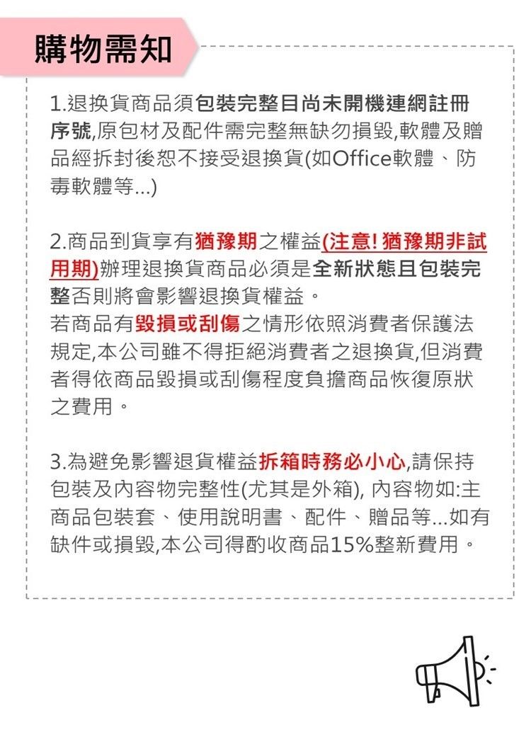 購物需知1.退換貨商品須包裝完整目尚未開機連網註冊序號原包材及配件需完整無缺勿損毀,軟體及贈品經拆封後恕不接受退換貨(如Office軟體、防毒軟體等2.商品到貨享有猶豫期之權益(注意!猶豫期非試用期)辦理退換貨商品必須是全新狀態且包裝完整否則將會影響退換貨權益。若商品有毀損或刮傷之情形依照消費者保護法規定,本公司雖不得拒絕消費者之退換貨,但消費者得依商品毀損或刮傷程度負擔商品恢復原狀之費用。3.為避免影響退貨權益拆箱時務必小心,請保持包裝及內容物完整性(尤其是外箱),內容物如:主商品包裝套、使用說明書、配件、贈品等如有缺件或損毀,本公司得酌收商品15%整新費用。