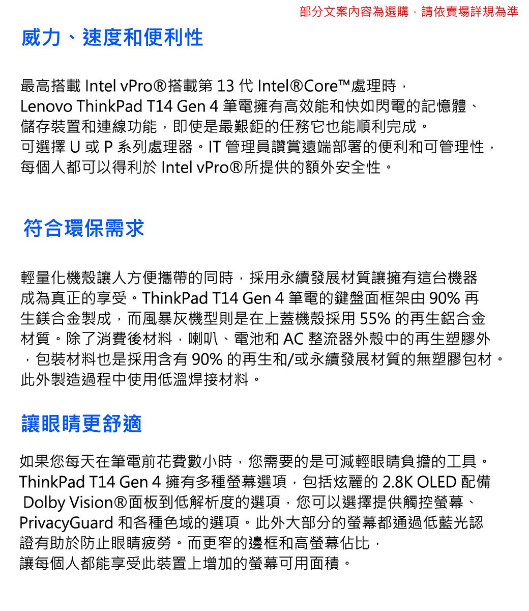 部分文案內容為選購,請依賣場詳規為準威力、速度和便利性最高搭載 Intel 搭載第 13 代 Intel® Core處理時,Lenovo ThinkPad T14 Gen 4 筆電擁有高效能和快如閃電的記憶體、儲存裝置和連線功能,即使是最艱鉅的任務它也能順利完成。可選擇U 或P 系列處理器。IT 管理員讚賞遠端部署的便利和可管理性,每個人都可以得利於 Intel vPro®所提供的額外安全性。符合環保需求輕量化機殼讓人方便攜帶的同時,採用永續發展材質讓擁有這台機器成為真正的享受。ThinkPad T14 Gen 4 筆電的鍵盤面框架由 90% 再生鎂合金製成,而風暴灰機型則是在上蓋機殼採用55% 的再生鋁合金材質。除了消費後材料,喇叭、電池和  整流器外殼中的再生塑膠外包裝材料也是採用含有90%的再生和/或永續發展材質的無塑膠包材。此外製造過程中使用低溫焊接材料。讓眼睛更舒適如果您每天在筆電前花費數小時,您需要的是可減輕眼睛負擔的工具。ThinkPad T14 Gen 4 擁有多種選項,包括炫麗的2.8K OLED 配備Dolby Vision®面板到低解析度的選項,您可以選擇提供觸控螢幕、PrivacyGuard 和各種色域的選項。此外大部分的螢幕都通過低藍光認證有助於防止眼睛疲勞。而更窄的邊框和高螢幕佔比,讓每個人都能享受此裝置上增加的螢幕可用面積。