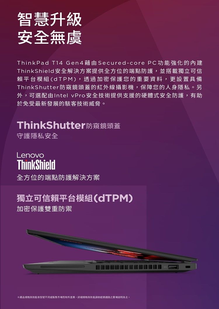 智慧升級安全無虞ThinkPad T14 Gen4藉由Secured-core PC功能強化的ThinkShield安全解決方案提供全方位的端點防護,並搭載獨立可信賴平台模組(dTPM),透過加密保護您的重要資料,更設置具備ThinkShutter防窺鏡頭蓋的紅外線攝影機,保障您的人身隱私。另外,可選配由Intel vPro安全技術提供支援的硬體式安全防護,有助於免受最新發展的駭客技術威脅。ThinkShutter防窺鏡頭蓋守護隱私安全LenovoThinkShield全方位的端點防護解決方案獨立可信賴平台模組(dTPM)加密保護雙重防禦產品規格型號不同或販售市場而有所差異,詳細規格與效能請依經銷通路之賣場說明為主。