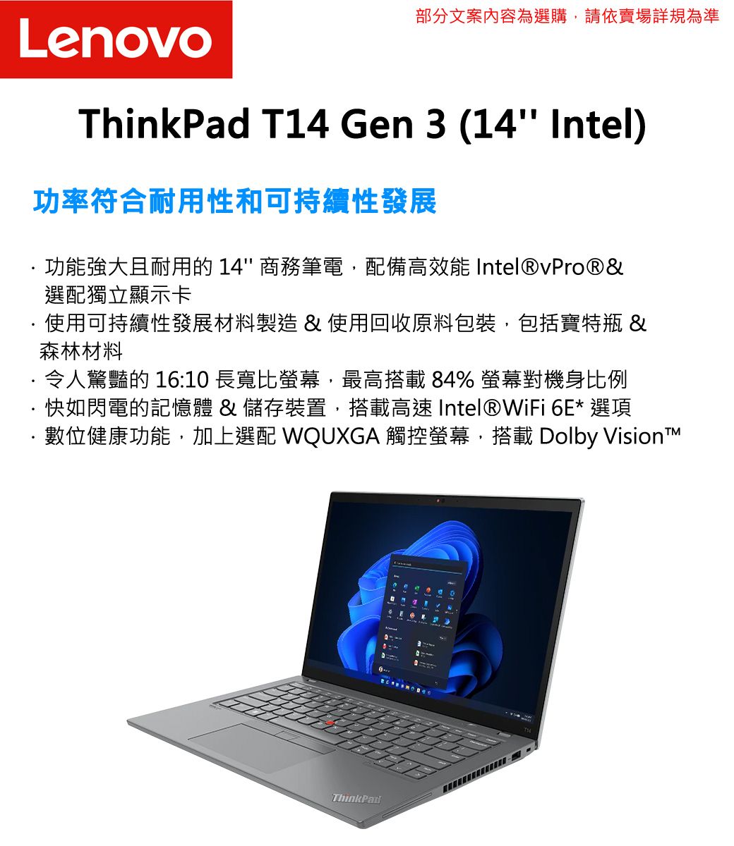 部分文案內容為選購,請依賣場詳規為準LenovoThinkPad T14 Gen 3 (14 Intel)功率符合耐用性和可持續性發展功能強大且耐用的 14 商務筆電,配備高效能 Intel®vPro®&選配獨立顯示卡使用可持續性發展材料製造 & 使用回收原料包裝,包括寶特瓶 &森林材料令人驚豔的 16:10 長寬比螢幕,最高搭載84% 螢幕對機身比例·快如閃電的記憶體 & 儲存裝置,搭載高速 Intel®WiFi 6E* 選項·數位健康功能,加上選配 WQUXGA 觸控螢幕,搭載 Dolby VisionTThinkPad