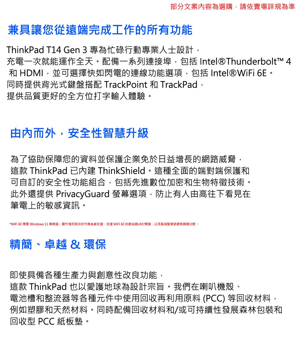 部分文案容為選購請依賣場詳規為準兼具讓您從遠端完成工作的所有功能ThinkPad T14 Gen 3 專為忙碌行動專業人士設計充電一次就能運作全天。配備一系列連接埠,包括 Intel®Thunderbolt™ 4和 HDMI,並可選擇快如閃電的連線功能選項,包括 Intel®WiFi 。同時提供背光式鍵盤搭配 TrackPoint 和 TrackPad,提供品質更好的全方位打字輸入體驗。由內而外,安全性智慧升級為了協助保障您的資料並保護企業免於日益增長的網路威脅,這款 ThinkPad 已 ThinkShield。這種全面的端對端保護和可自訂的安全性功能組合,包括先進數位加密和生物特徵技術。此外還提供 PrivacyGuard 螢幕選項,防止有人由高往下看見在筆電上的敏感資訊。*WiFi 6E 需要 Windows 11 專業,運作情況取決於作業系統支援、支援 WiFi 6E 的路由器/AP/道,以及區域監管認證和頻譜分配。精簡、卓越&環保即使具備各種生產力與創意性改良功能,這款 ThinkPad也以愛護地球為設計宗旨。我們在喇叭機殼、電池槽和整流器等各種元件中使用回收再利用原料 (PCC) 等回收材料,例如塑膠和天然材料。同時配備回收材料和/或可持續性發展森林包裝和回收型 PCC 紙板墊。