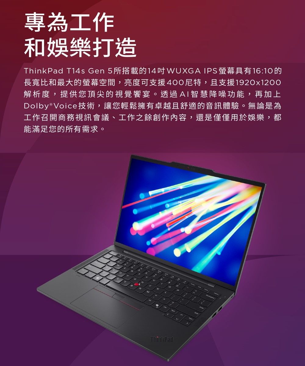專為工作和娛樂打造ThinkPad Ts Gen 5所搭載的14WUXG IPS具有16:10的長寬比和最大的螢幕空間,亮度可支援400尼特,且支援120x1200解析度,提供您頂尖的視覺饗宴。透過AI智慧降噪功能,再加上Dolby®Voice技術,讓您輕鬆擁有卓越且舒適的音訊體驗。無論是為工作召開商務視訊會議、工作之餘創作內容,還是僅僅用於娛樂,都能滿足您的所有需求。a9A14ThinkPad