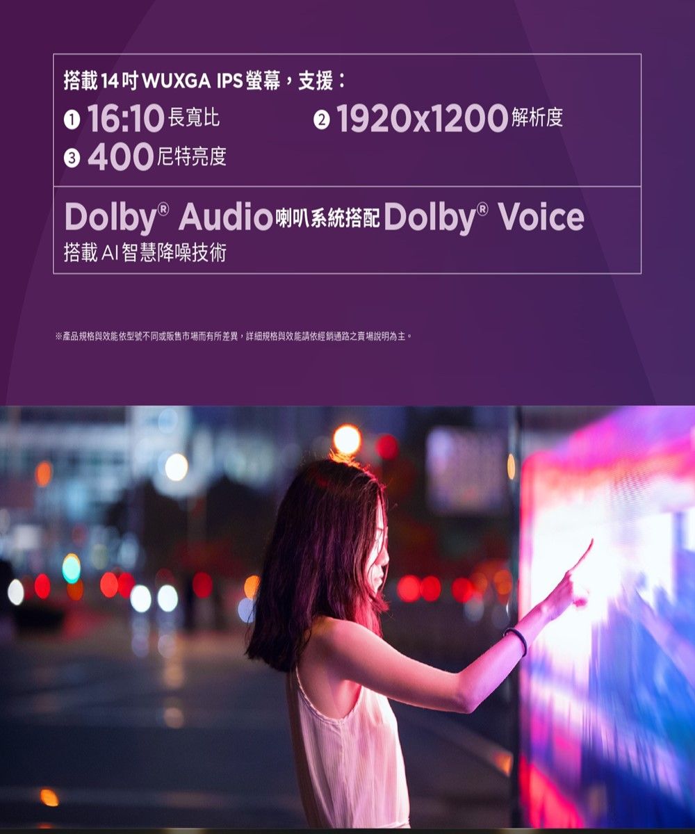 搭載 14 WUXGA IPS ,支援: 16:10 長寬比 1920x1200 解析度400 尼特亮度Dolby® Audio Dolby® Voice搭載AI智慧降噪技術※產品規格與效能依型號不同或販售市場而有所差異,詳細規格與效能請依經銷通路之賣場說明為主。